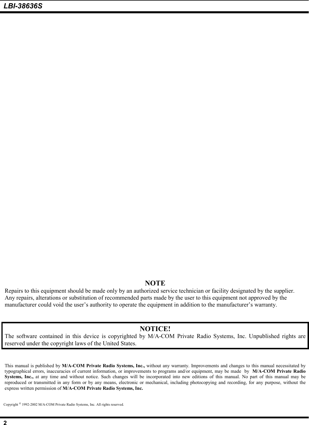LBI-38636S2NOTERepairs to this equipment should be made only by an authorized service technician or facility designated by the supplier.Any repairs, alterations or substitution of recommended parts made by the user to this equipment not approved by themanufacturer could void the user’s authority to operate the equipment in addition to the manufacturer’s warranty.NOTICE!The software contained in this device is copyrighted by M/A-COM Private Radio Systems, Inc. Unpublished rights arereserved under the copyright laws of the United States.This manual is published by M/A-COM Private Radio Systems, Inc., without any warranty. Improvements and changes to this manual necessitated bytypographical errors, inaccuracies of current information, or improvements to programs and/or equipment, may be made  by  M/A-COM Private RadioSystems, Inc., at any time and without notice. Such changes will be incorporated into new editions of this manual. No part of this manual may bereproduced or transmitted in any form or by any means, electronic or mechanical, including photocopying and recording, for any purpose, without theexpress written permission of M/A-COM Private Radio Systems, Inc.Copyright  1992-2002 M/A-COM Private Radio Systems, Inc. All rights reserved.