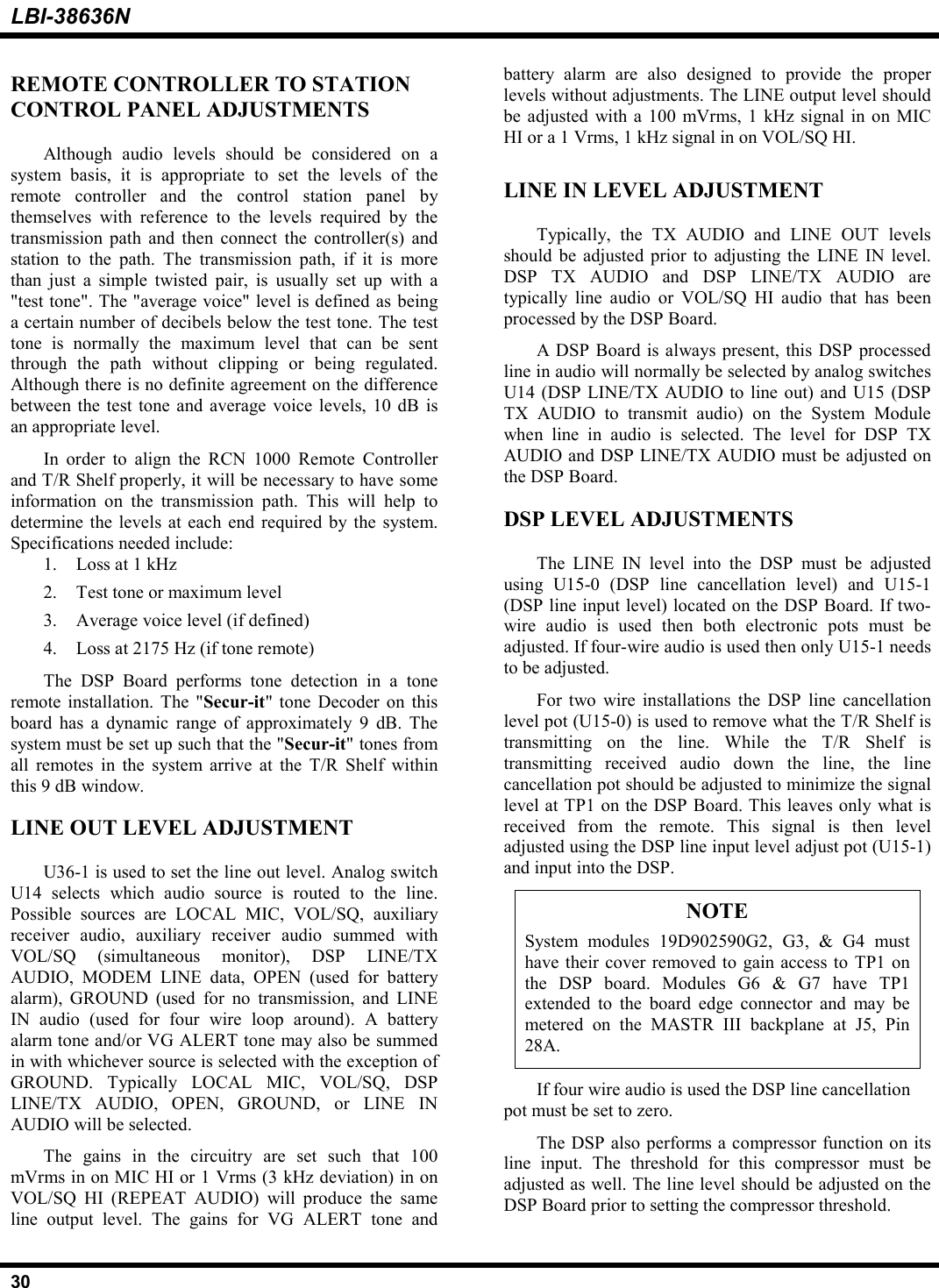 LBI-38636N30REMOTE CONTROLLER TO STATIONCONTROL PANEL ADJUSTMENTSAlthough audio levels should be considered on asystem basis, it is appropriate to set the levels of theremote controller and the control station panel bythemselves with reference to the levels required by thetransmission path and then connect the controller(s) andstation to the path. The transmission path, if it is morethan just a simple twisted pair, is usually set up with a&quot;test tone&quot;. The &quot;average voice&quot; level is defined as beinga certain number of decibels below the test tone. The testtone is normally the maximum level that can be sentthrough the path without clipping or being regulated.Although there is no definite agreement on the differencebetween the test tone and average voice levels, 10 dB isan appropriate level.In order to align the RCN 1000 Remote Controllerand T/R Shelf properly, it will be necessary to have someinformation on the transmission path. This will help todetermine the levels at each end required by the system.Specifications needed include:1. Loss at 1 kHz2. Test tone or maximum level3. Average voice level (if defined)4. Loss at 2175 Hz (if tone remote)The DSP Board performs tone detection in a toneremote installation. The &quot;Secur-it&quot; tone Decoder on thisboard has a dynamic range of approximately 9 dB. Thesystem must be set up such that the &quot;Secur-it&quot; tones fromall remotes in the system arrive at the T/R Shelf withinthis 9 dB window.LINE OUT LEVEL ADJUSTMENTU36-1 is used to set the line out level. Analog switchU14 selects which audio source is routed to the line.Possible sources are LOCAL MIC, VOL/SQ, auxiliaryreceiver audio, auxiliary receiver audio summed withVOL/SQ (simultaneous monitor), DSP LINE/TXAUDIO, MODEM LINE data, OPEN (used for batteryalarm), GROUND (used for no transmission, and LINEIN audio (used for four wire loop around). A batteryalarm tone and/or VG ALERT tone may also be summedin with whichever source is selected with the exception ofGROUND. Typically LOCAL MIC, VOL/SQ, DSPLINE/TX AUDIO, OPEN, GROUND, or LINE INAUDIO will be selected.The gains in the circuitry are set such that 100mVrms in on MIC HI or 1 Vrms (3 kHz deviation) in onVOL/SQ HI (REPEAT AUDIO) will produce the sameline output level. The gains for VG ALERT tone andbattery alarm are also designed to provide the properlevels without adjustments. The LINE output level shouldbe adjusted with a 100 mVrms, 1 kHz signal in on MICHI or a 1 Vrms, 1 kHz signal in on VOL/SQ HI.LINE IN LEVEL ADJUSTMENTTypically, the TX AUDIO and LINE OUT levelsshould be adjusted prior to adjusting the LINE IN level.DSP TX AUDIO and DSP LINE/TX AUDIO aretypically line audio or VOL/SQ HI audio that has beenprocessed by the DSP Board.A DSP Board is always present, this DSP processedline in audio will normally be selected by analog switchesU14 (DSP LINE/TX AUDIO to line out) and U15 (DSPTX AUDIO to transmit audio) on the System Modulewhen line in audio is selected. The level for DSP TXAUDIO and DSP LINE/TX AUDIO must be adjusted onthe DSP Board.DSP LEVEL ADJUSTMENTSThe LINE IN level into the DSP must be adjustedusing U15-0 (DSP line cancellation level) and U15-1(DSP line input level) located on the DSP Board. If two-wire audio is used then both electronic pots must beadjusted. If four-wire audio is used then only U15-1 needsto be adjusted.For two wire installations the DSP line cancellationlevel pot (U15-0) is used to remove what the T/R Shelf istransmitting on the line. While the T/R Shelf istransmitting received audio down the line, the linecancellation pot should be adjusted to minimize the signallevel at TP1 on the DSP Board. This leaves only what isreceived from the remote. This signal is then leveladjusted using the DSP line input level adjust pot (U15-1)and input into the DSP.NOTESystem modules 19D902590G2, G3, &amp; G4 musthave their cover removed to gain access to TP1 onthe DSP board. Modules G6 &amp; G7 have TP1extended to the board edge connector and may bemetered on the MASTR III backplane at J5, Pin28A.If four wire audio is used the DSP line cancellationpot must be set to zero.The DSP also performs a compressor function on itsline input. The threshold for this compressor must beadjusted as well. The line level should be adjusted on theDSP Board prior to setting the compressor threshold.