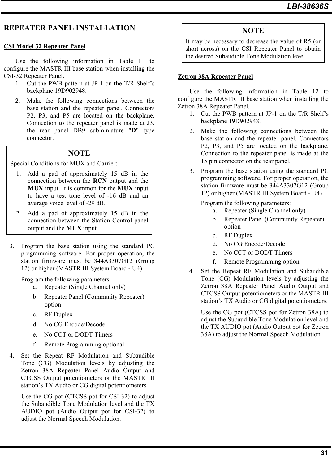 LBI-38636S31REPEATER PANEL INSTALLATIONCSI Model 32 Repeater PanelUse the following information in Table 11 toconfigure the MASTR III base station when installing theCSI-32 Repeater Panel.1. Cut the PWB pattern at JP-1 on the T/R Shelf’sbackplane 19D902948.2. Make the following connections between thebase station and the repeater panel. ConnectorsP2, P3, and P5 are located on the backplane.Connection to the repeater panel is made at J3,the rear panel DB9 subminiature &quot;D&quot; typeconnector.NOTESpecial Conditions for MUX and Carrier:1. Add a pad of approximately 15 dB in theconnection between the RCN output and theMUX input. It is common for the MUX inputto have a test tone level of -16 dB and anaverage voice level of -29 dB.2. Add a pad of approximately 15 dB in theconnection between the Station Control paneloutput and the MUX input.3. Program the base station using the standard PCprogramming software. For proper operation, thestation firmware must be 344A3307G12 (Group12) or higher (MASTR III System Board - U4).Program the following parameters:a. Repeater (Single Channel only)b. Repeater Panel (Community Repeater)optionc. RF Duplexd. No CG Encode/Decodee. No CCT or DODT Timersf. Remote Programming optional4. Set the Repeat RF Modulation and SubaudibleTone (CG) Modulation levels by adjusting theZetron 38A Repeater Panel Audio Output andCTCSS Output potentiometers or the MASTR IIIstation’s TX Audio or CG digital potentiometers.Use the CG pot (CTCSS pot for CSI-32) to adjustthe Subaudible Tone Modulation level and the TXAUDIO pot (Audio Output pot for CSI-32) toadjust the Normal Speech Modulation.NOTEIt may be necessary to decrease the value of R5 (orshort across) on the CSI Repeater Panel to obtainthe desired Subaudible Tone Modulation level.Zetron 38A Repeater PanelUse the following information in Table 12 toconfigure the MASTR III base station when installing theZetron 38A Repeater Panel.1. Cut the PWB pattern at JP-1 on the T/R Shelf’sbackplane 19D902948.2. Make the following connections between thebase station and the repeater panel. ConnectorsP2, P3, and P5 are located on the backplane.Connection to the repeater panel is made at the15 pin connector on the rear panel.3. Program the base station using the standard PCprogramming software. For proper operation, thestation firmware must be 344A3307G12 (Group12) or higher (MASTR III System Board - U4).Program the following parameters:a. Repeater (Single Channel only)b. Repeater Panel (Community Repeater)optionc. RF Duplexd. No CG Encode/Decodee. No CCT or DODT Timersf. Remote Programming option4. Set the Repeat RF Modulation and SubaudibleTone (CG) Modulation levels by adjusting theZetron 38A Repeater Panel Audio Output andCTCSS Output potentiometers or the MASTR IIIstation’s TX Audio or CG digital potentiometers.Use the CG pot (CTCSS pot for Zetron 38A) toadjust the Subaudible Tone Modulation level andthe TX AUDIO pot (Audio Output pot for Zetron38A) to adjust the Normal Speech Modulation.