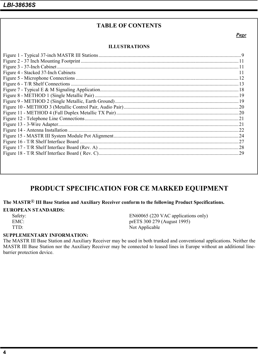 LBI-38636S4TABLE OF CONTENTSPageILLUSTRATIONSFigure 1 - Typical 37-inch MASTR III Stations.................................................................................................................9Figure 2 - 37 Inch Mounting Footprint .............................................................................................................................11Figure 3 - 37-Inch Cabinet................................................................................................................................................ 11Figure 4 - Stacked 37-Inch Cabinets 11Figure 5 - Microphone Connections .................................................................................................................................12Figure 6 - T/R Shelf Connections .....................................................................................................................................13Figure 7 - Typical E &amp; M Signaling Application..............................................................................................................18Figure 8 - METHOD 1 (Single Metallic Pair) ..................................................................................................................19Figure 9 - METHOD 2 (Single Metallic, Earth Ground)..................................................................................................19Figure 10 - METHOD 3 (Metallic Control Pair, Audio Pair)...........................................................................................20Figure 11 - METHOD 4 (Full Duplex Metallic TX Pair) .................................................................................................20Figure 12 - Telephone Line Connections..........................................................................................................................21Figure 13 - 3-Wire Adapter...............................................................................................................................................21Figure 14 - Antenna Installation .......................................................................................................................................22Figure 15 - MASTR III System Module Pot Alignment...................................................................................................24Figure 16 - T/R Shelf Interface Board ..............................................................................................................................27Figure 17 - T/R Shelf Interface Board (Rev. A) ...............................................................................................................28Figure 18 - T/R Shelf Interface Board ( Rev. C)...............................................................................................................29PRODUCT SPECIFICATION FOR CE MARKED EQUIPMENTThe MASTR® III Base Station and Auxiliary Receiver conform to the following Product Specifications.EUROPEAN STANDARDS:Safety: EN60065 (220 VAC applications only)EMC: prETS 300 279 (August 1995)TTD: Not ApplicableSUPPLEMENTARY INFORMATION:The MASTR III Base Station and Auxiliary Receiver may be used in both trunked and conventional applications. Neither theMASTR III Base Station nor the Auxiliary Receiver may be connected to leased lines in Europe without an additional line-barrier protection device.
