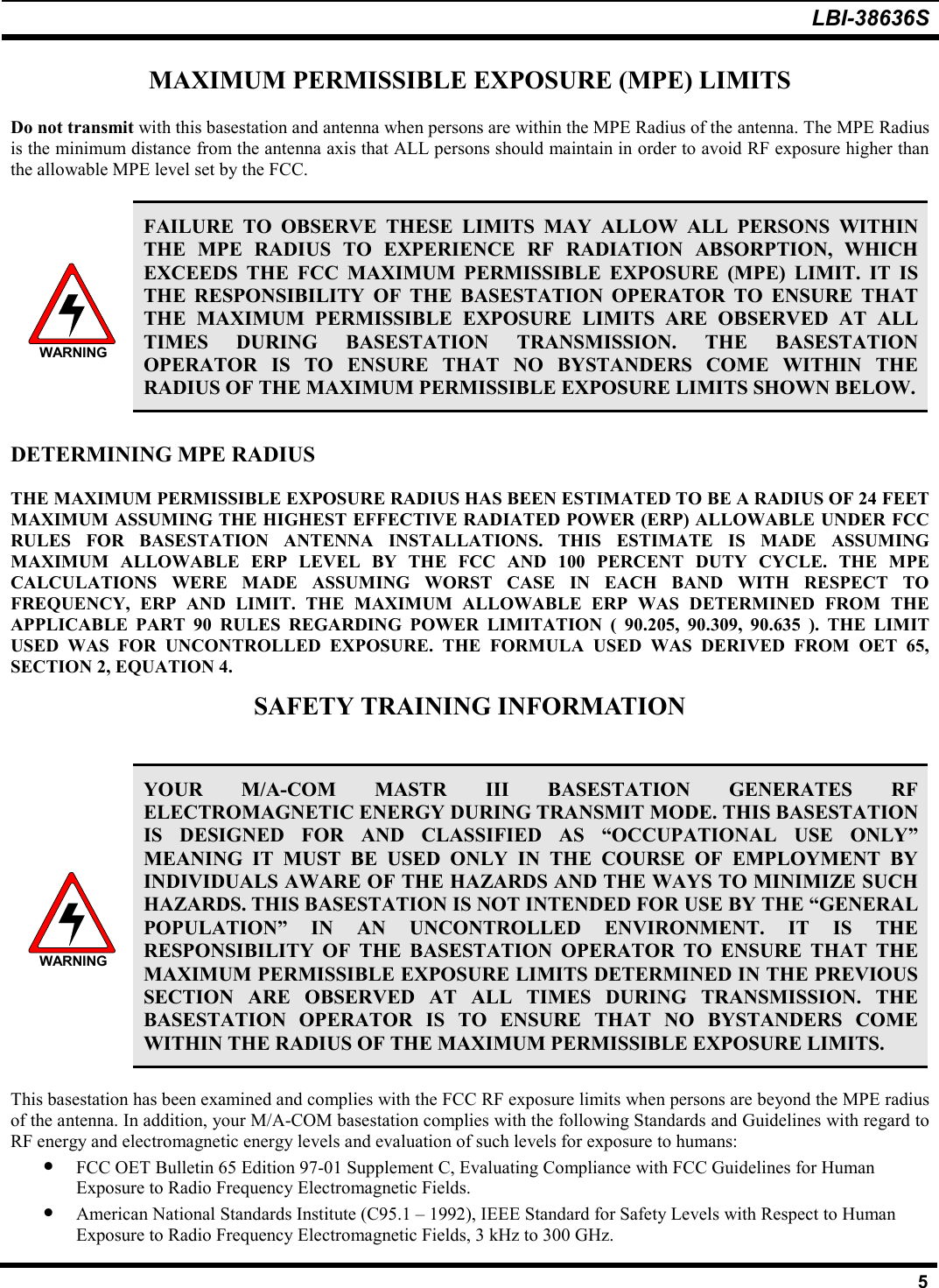 LBI-38636S5MAXIMUM PERMISSIBLE EXPOSURE (MPE) LIMITSDo not transmit with this basestation and antenna when persons are within the MPE Radius of the antenna. The MPE Radiusis the minimum distance from the antenna axis that ALL persons should maintain in order to avoid RF exposure higher thanthe allowable MPE level set by the FCC.WARNINGFAILURE TO OBSERVE THESE LIMITS MAY ALLOW ALL PERSONS WITHINTHE MPE RADIUS TO EXPERIENCE RF RADIATION ABSORPTION, WHICHEXCEEDS THE FCC MAXIMUM PERMISSIBLE EXPOSURE (MPE) LIMIT. IT ISTHE RESPONSIBILITY OF THE BASESTATION OPERATOR TO ENSURE THATTHE MAXIMUM PERMISSIBLE EXPOSURE LIMITS ARE OBSERVED AT ALLTIMES DURING BASESTATION TRANSMISSION. THE BASESTATIONOPERATOR IS TO ENSURE THAT NO BYSTANDERS COME WITHIN THERADIUS OF THE MAXIMUM PERMISSIBLE EXPOSURE LIMITS SHOWN BELOW.DETERMINING MPE RADIUSTHE MAXIMUM PERMISSIBLE EXPOSURE RADIUS HAS BEEN ESTIMATED TO BE A RADIUS OF 24 FEETMAXIMUM ASSUMING THE HIGHEST EFFECTIVE RADIATED POWER (ERP) ALLOWABLE UNDER FCCRULES FOR BASESTATION ANTENNA INSTALLATIONS. THIS ESTIMATE IS MADE ASSUMINGMAXIMUM ALLOWABLE ERP LEVEL BY THE FCC AND 100 PERCENT DUTY CYCLE. THE MPECALCULATIONS WERE MADE ASSUMING WORST CASE IN EACH BAND WITH RESPECT TOFREQUENCY, ERP AND LIMIT. THE MAXIMUM ALLOWABLE ERP WAS DETERMINED FROM THEAPPLICABLE PART 90 RULES REGARDING POWER LIMITATION ( 90.205, 90.309, 90.635 ). THE LIMITUSED WAS FOR UNCONTROLLED EXPOSURE. THE FORMULA USED WAS DERIVED FROM OET 65,SECTION 2, EQUATION 4.SAFETY TRAINING INFORMATIONWARNINGYOUR M/A-COM MASTR III BASESTATION GENERATES RFELECTROMAGNETIC ENERGY DURING TRANSMIT MODE. THIS BASESTATIONIS DESIGNED FOR AND CLASSIFIED AS “OCCUPATIONAL USE ONLY”MEANING IT MUST BE USED ONLY IN THE COURSE OF EMPLOYMENT BYINDIVIDUALS AWARE OF THE HAZARDS AND THE WAYS TO MINIMIZE SUCHHAZARDS. THIS BASESTATION IS NOT INTENDED FOR USE BY THE “GENERALPOPULATION” IN AN UNCONTROLLED ENVIRONMENT. IT IS THERESPONSIBILITY OF THE BASESTATION OPERATOR TO ENSURE THAT THEMAXIMUM PERMISSIBLE EXPOSURE LIMITS DETERMINED IN THE PREVIOUSSECTION ARE OBSERVED AT ALL TIMES DURING TRANSMISSION. THEBASESTATION OPERATOR IS TO ENSURE THAT NO BYSTANDERS COMEWITHIN THE RADIUS OF THE MAXIMUM PERMISSIBLE EXPOSURE LIMITS.This basestation has been examined and complies with the FCC RF exposure limits when persons are beyond the MPE radiusof the antenna. In addition, your M/A-COM basestation complies with the following Standards and Guidelines with regard toRF energy and electromagnetic energy levels and evaluation of such levels for exposure to humans:• FCC OET Bulletin 65 Edition 97-01 Supplement C, Evaluating Compliance with FCC Guidelines for HumanExposure to Radio Frequency Electromagnetic Fields.• American National Standards Institute (C95.1 – 1992), IEEE Standard for Safety Levels with Respect to HumanExposure to Radio Frequency Electromagnetic Fields, 3 kHz to 300 GHz.