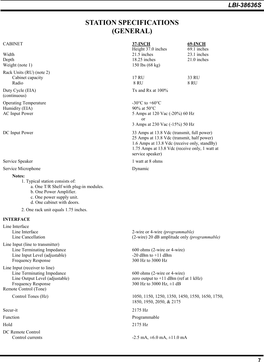 LBI-38636S7STATION SPECIFICATIONS(GENERAL)CABINET 37-INCH 69-INCHHeight 37.0 inches 69.1 inchesWidth  21.5 inches 23.1 inchesDepth 18.25 inches 21.0 inchesWeight (note 1) 150 lbs (68 kg)Rack Units (RU) (note 2)Cabinet capacity  17 RU 33 RURadio  8 RU  8 RUDuty Cycle (EIA)  Tx and Rx at 100%(continuous)Operating Temperature -30°C to +60°CHumidity (EIA) 90% at 50°CAC Input Power  5 Amps at 120 Vac (-20%) 60 Hzor3 Amps at 230 Vac (-15%) 50 HzDC Input Power 33 Amps at 13.8 Vdc (transmit, full power)25 Amps at 13.8 Vdc (transmit, half power)1.6 Amps at 13.8 Vdc (receive only, standBy)1.75 Amps at 13.8 Vdc (receive only, 1 watt atservice speaker)Service Speaker  1 watt at 8 ohmsService Microphone DynamicNotes:1. Typical station consists of:a. One T/R Shelf with plug-in modules.b. One Power Amplifier.c. One power supply unit.d. One cabinet with doors.2. One rack unit equals 1.75 inches.INTERFACELine InterfaceLine Interface  2-wire or 4-wire (programmable)Line Cancellation  (2-wire) 20 dB amplitude only (programmable)Line Input (line to transmitter)Line Terminating Impedance 600 ohms (2-wire or 4-wire)Line Input Level (adjustable) -20 dBm to +11 dBmFrequency Response 300 Hz to 3000 HzLine Input (receiver to line)Line Terminating Impedance 600 ohms (2-wire or 4-wire)Line Output Level (adjustable) zero output to +11 dBm (ref at 1 kHz)Frequency Response 300 Hz to 3000 Hz, ±1 dBRemote Control (Tone)Control Tones (Hz) 1050, 1150, 1250, 1350, 1450, 1550, 1650, 1750,1850, 1950, 2050, &amp; 2175Secur-it 2175 HzFunction ProgrammableHold 2175 HzDC Remote ControlControl currents -2.5 mA, ±6.0 mA, ±11.0 mA