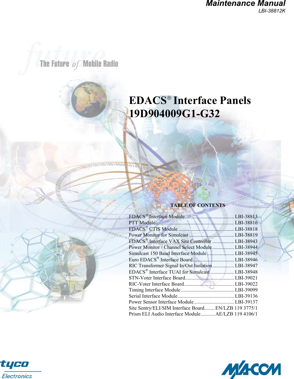 Maintenance ManualLBI-38812KEDACS Interface Panels19D904009G1-G32TABLE OF CONTENTSEDACS Interface Module...................................... LBI-38813PTT Module............................................................. LBI-38816EDACS CTIS Module ........................................... LBI-38818Power Monitor for Simulcast ................................... LBI-38819EDACS Interface VAX Site Controller ................. LBI-38943Power Monitor / Channel Select Module................. LBI-38944Simulcast 150 Baud Interface Module..................... LBI-38945Euro EDACS Interface Board................................ LBI-38946RIC Transformer Signal In/Out Isolation................. LBI-38947EDACS Interface TUAI for Simulcast................... LBI-38948STN-Voter Interface Board...................................... LBI-39021RIC-Voter Interface Board....................................... LBI-39022Timing Interface Module ......................................... LBI-39099Serial Interface Module............................................ LBI-39136Power Sensor Interface Module............................... LBI-39137Site Sentry/ELI/SIM Interface Board........ EN/LZB 119 3775/1Prism ELI Audio Interface Module........... AE/LZB 119 4106/1