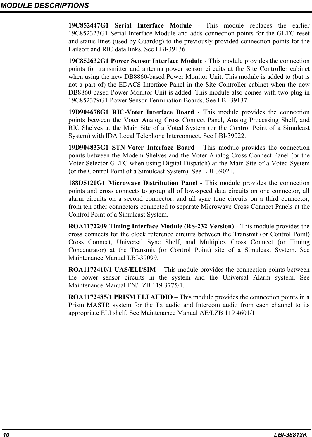 MODULE DESCRIPTIONS10 LBI-38812K19C852447G1 Serial Interface Module - This module replaces the earlier19C852323G1 Serial Interface Module and adds connection points for the GETC resetand status lines (used by Guardog) to the previously provided connection points for theFailsoft and RIC data links. See LBI-39136.19C852632G1 Power Sensor Interface Module - This module provides the connectionpoints for transmitter and antenna power sensor circuits at the Site Controller cabinetwhen using the new DB8860-based Power Monitor Unit. This module is added to (but isnot a part of) the EDACS Interface Panel in the Site Controller cabinet when the newDB8860-based Power Monitor Unit is added. This module also comes with two plug-in19C852379G1 Power Sensor Termination Boards. See LBI-39137.19D904678G1 RIC-Voter Interface Board - This module provides the connectionpoints between the Voter Analog Cross Connect Panel, Analog Processing Shelf, andRIC Shelves at the Main Site of a Voted System (or the Control Point of a SimulcastSystem) with IDA Local Telephone Interconnect. See LBI-39022.19D904833G1 STN-Voter Interface Board - This module provides the connectionpoints between the Modem Shelves and the Voter Analog Cross Connect Panel (or theVoter Selector GETC when using Digital Dispatch) at the Main Site of a Voted System(or the Control Point of a Simulcast System). See LBI-39021.188D5120G1 Microwave Distribution Panel - This module provides the connectionpoints and cross connects to group all of low-speed data circuits on one connector, allalarm circuits on a second connector, and all sync tone circuits on a third connector,from ten other connectors connected to separate Microwave Cross Connect Panels at theControl Point of a Simulcast System.ROA1172209 Timing Interface Module (RS-232 Version) - This module provides thecross connects for the clock reference circuits between the Transmit (or Control Point)Cross Connect, Universal Sync Shelf, and Multiplex Cross Connect (or TimingConcentrator) at the Transmit (or Control Point) site of a Simulcast System. SeeMaintenance Manual LBI-39099.ROA1172410/1 UAS/ELI/SIM – This module provides the connection points betweenthe power sensor circuits in the system and the Universal Alarm system. SeeMaintenance Manual EN/LZB 119 3775/1.ROA1172485/1 PRISM ELI AUDIO – This module provides the connection points in aPrism MASTR system for the Tx audio and Intercom audio from each channel to itsappropriate ELI shelf. See Maintenance Manual AE/LZB 119 4601/1.