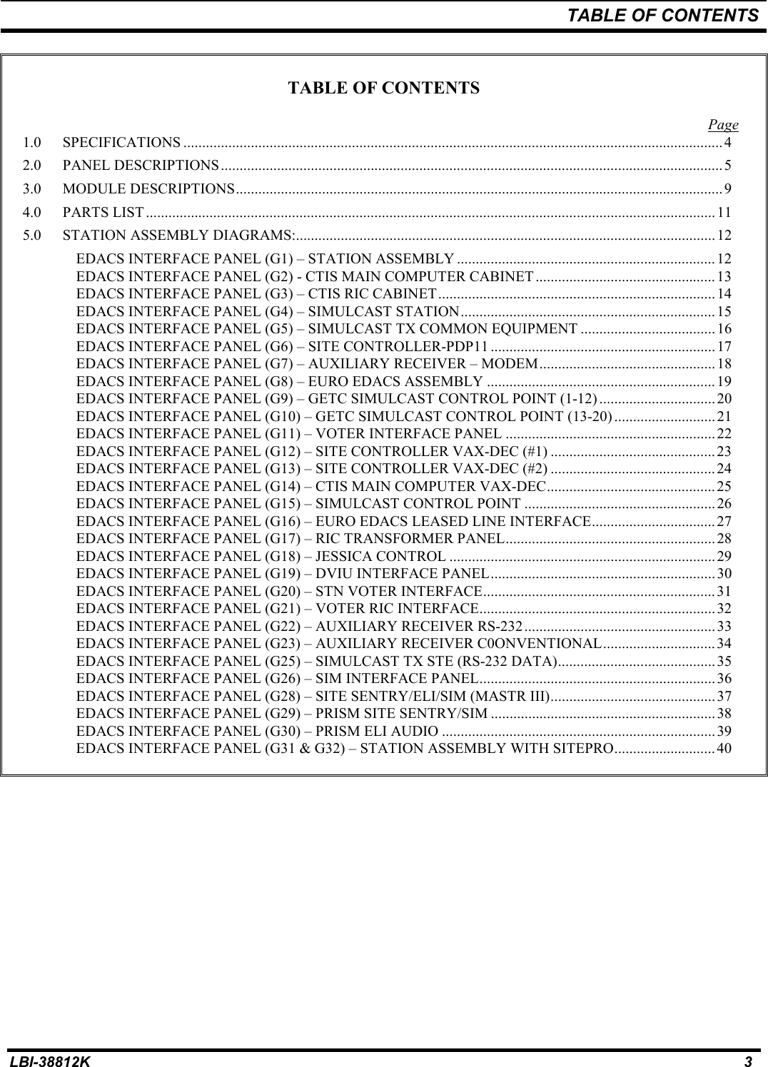 TABLE OF CONTENTSLBI-38812K 3TABLE OF CONTENTSPage1.0 SPECIFICATIONS ................................................................................................................................................42.0 PANEL DESCRIPTIONS ...................................................................................................................................... 53.0 MODULE DESCRIPTIONS.................................................................................................................................. 94.0 PARTS LIST........................................................................................................................................................ 115.0 STATION ASSEMBLY DIAGRAMS:................................................................................................................12EDACS INTERFACE PANEL (G1) – STATION ASSEMBLY .....................................................................12EDACS INTERFACE PANEL (G2) - CTIS MAIN COMPUTER CABINET ................................................ 13EDACS INTERFACE PANEL (G3) – CTIS RIC CABINET.......................................................................... 14EDACS INTERFACE PANEL (G4) – SIMULCAST STATION....................................................................15EDACS INTERFACE PANEL (G5) – SIMULCAST TX COMMON EQUIPMENT ....................................16EDACS INTERFACE PANEL (G6) – SITE CONTROLLER-PDP11 ............................................................17EDACS INTERFACE PANEL (G7) – AUXILIARY RECEIVER – MODEM...............................................18EDACS INTERFACE PANEL (G8) – EURO EDACS ASSEMBLY ............................................................. 19EDACS INTERFACE PANEL (G9) – GETC SIMULCAST CONTROL POINT (1-12) ...............................20EDACS INTERFACE PANEL (G10) – GETC SIMULCAST CONTROL POINT (13-20) ...........................21EDACS INTERFACE PANEL (G11) – VOTER INTERFACE PANEL ........................................................ 22EDACS INTERFACE PANEL (G12) – SITE CONTROLLER VAX-DEC (#1) ............................................ 23EDACS INTERFACE PANEL (G13) – SITE CONTROLLER VAX-DEC (#2) ............................................ 24EDACS INTERFACE PANEL (G14) – CTIS MAIN COMPUTER VAX-DEC............................................. 25EDACS INTERFACE PANEL (G15) – SIMULCAST CONTROL POINT ...................................................26EDACS INTERFACE PANEL (G16) – EURO EDACS LEASED LINE INTERFACE................................. 27EDACS INTERFACE PANEL (G17) – RIC TRANSFORMER PANEL........................................................28EDACS INTERFACE PANEL (G18) – JESSICA CONTROL .......................................................................29EDACS INTERFACE PANEL (G19) – DVIU INTERFACE PANEL............................................................30EDACS INTERFACE PANEL (G20) – STN VOTER INTERFACE.............................................................. 31EDACS INTERFACE PANEL (G21) – VOTER RIC INTERFACE...............................................................32EDACS INTERFACE PANEL (G22) – AUXILIARY RECEIVER RS-232...................................................33EDACS INTERFACE PANEL (G23) – AUXILIARY RECEIVER C0ONVENTIONAL..............................34EDACS INTERFACE PANEL (G25) – SIMULCAST TX STE (RS-232 DATA).......................................... 35EDACS INTERFACE PANEL (G26) – SIM INTERFACE PANEL...............................................................36EDACS INTERFACE PANEL (G28) – SITE SENTRY/ELI/SIM (MASTR III)............................................ 37EDACS INTERFACE PANEL (G29) – PRISM SITE SENTRY/SIM ............................................................38EDACS INTERFACE PANEL (G30) – PRISM ELI AUDIO .........................................................................39EDACS INTERFACE PANEL (G31 &amp; G32) – STATION ASSEMBLY WITH SITEPRO...........................40