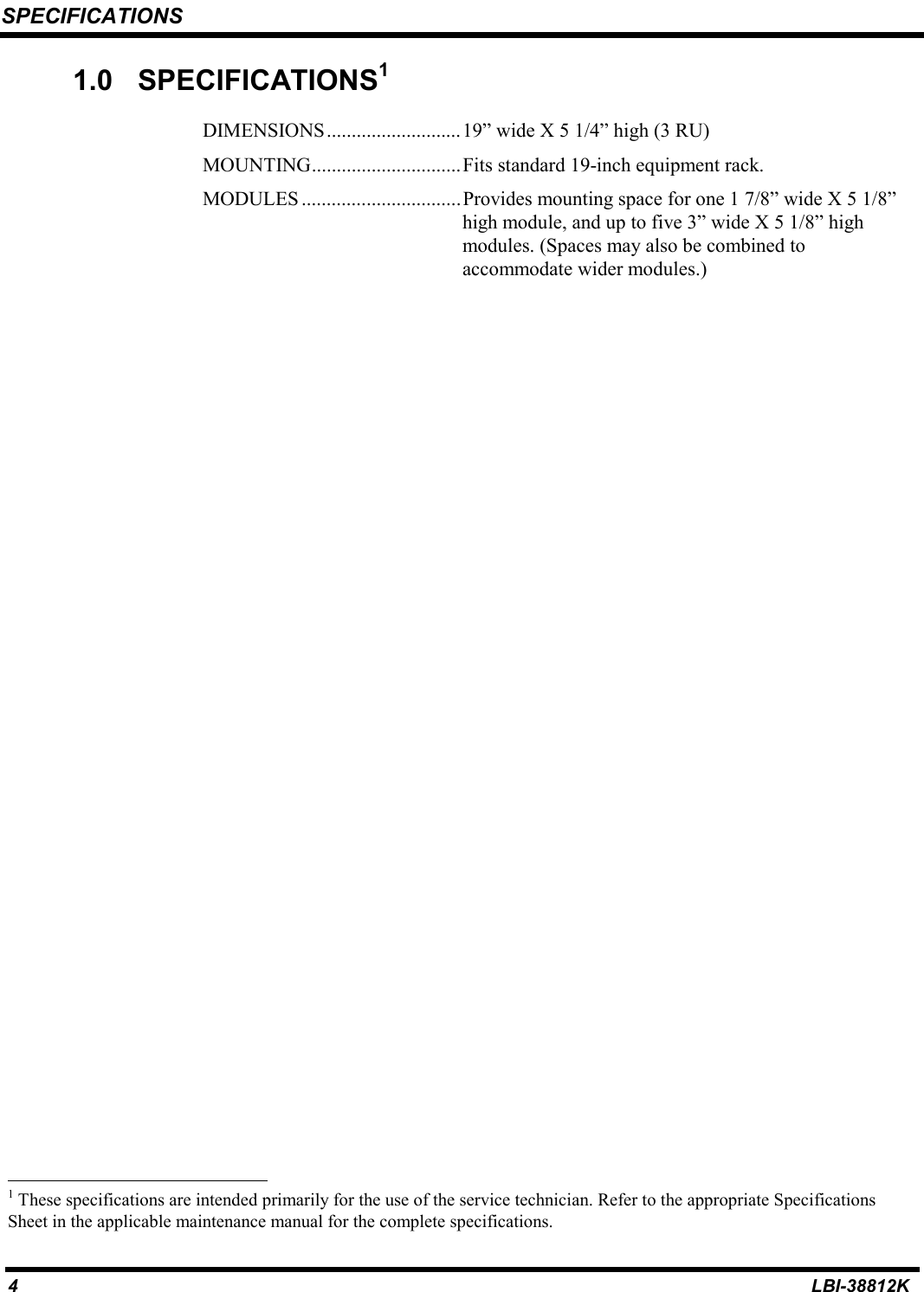 SPECIFICATIONS4LBI-38812K1.0 SPECIFICATIONS1DIMENSIONS...........................19” wide X 5 1/4” high (3 RU)MOUNTING..............................Fits standard 19-inch equipment rack.MODULES ................................Provides mounting space for one 1 7/8” wide X 5 1/8”high module, and up to five 3” wide X 5 1/8” highmodules. (Spaces may also be combined toaccommodate wider modules.)                                                          1 These specifications are intended primarily for the use of the service technician. Refer to the appropriate SpecificationsSheet in the applicable maintenance manual for the complete specifications.