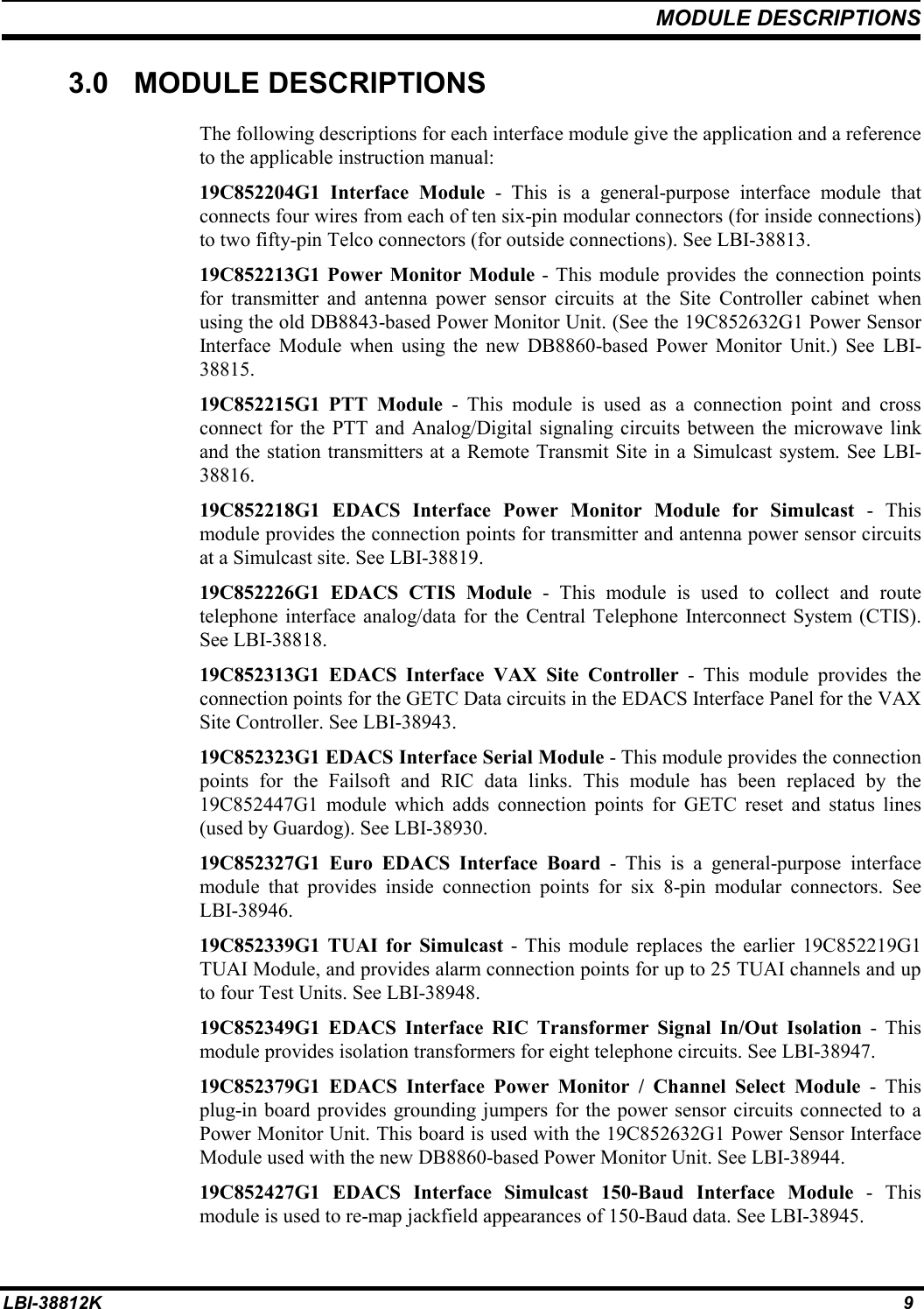 MODULE DESCRIPTIONSLBI-38812K 93.0 MODULE DESCRIPTIONSThe following descriptions for each interface module give the application and a referenceto the applicable instruction manual:19C852204G1 Interface Module - This is a general-purpose interface module thatconnects four wires from each of ten six-pin modular connectors (for inside connections)to two fifty-pin Telco connectors (for outside connections). See LBI-38813.19C852213G1 Power Monitor Module - This module provides the connection pointsfor transmitter and antenna power sensor circuits at the Site Controller cabinet whenusing the old DB8843-based Power Monitor Unit. (See the 19C852632G1 Power SensorInterface Module when using the new DB8860-based Power Monitor Unit.) See LBI-38815.19C852215G1 PTT Module - This module is used as a connection point and crossconnect for the PTT and Analog/Digital signaling circuits between the microwave linkand the station transmitters at a Remote Transmit Site in a Simulcast system. See LBI-38816.19C852218G1 EDACS Interface Power Monitor Module for Simulcast - Thismodule provides the connection points for transmitter and antenna power sensor circuitsat a Simulcast site. See LBI-38819.19C852226G1 EDACS CTIS Module - This module is used to collect and routetelephone interface analog/data for the Central Telephone Interconnect System (CTIS).See LBI-38818.19C852313G1 EDACS Interface VAX Site Controller - This module provides theconnection points for the GETC Data circuits in the EDACS Interface Panel for the VAXSite Controller. See LBI-38943.19C852323G1 EDACS Interface Serial Module - This module provides the connectionpoints for the Failsoft and RIC data links. This module has been replaced by the19C852447G1 module which adds connection points for GETC reset and status lines(used by Guardog). See LBI-38930.19C852327G1 Euro EDACS Interface Board - This is a general-purpose interfacemodule that provides inside connection points for six 8-pin modular connectors. SeeLBI-38946.19C852339G1 TUAI for Simulcast - This module replaces the earlier 19C852219G1TUAI Module, and provides alarm connection points for up to 25 TUAI channels and upto four Test Units. See LBI-38948.19C852349G1 EDACS Interface RIC Transformer Signal In/Out Isolation - Thismodule provides isolation transformers for eight telephone circuits. See LBI-38947.19C852379G1 EDACS Interface Power Monitor / Channel Select Module - Thisplug-in board provides grounding jumpers for the power sensor circuits connected to aPower Monitor Unit. This board is used with the 19C852632G1 Power Sensor InterfaceModule used with the new DB8860-based Power Monitor Unit. See LBI-38944.19C852427G1 EDACS Interface Simulcast 150-Baud Interface Module - Thismodule is used to re-map jackfield appearances of 150-Baud data. See LBI-38945.