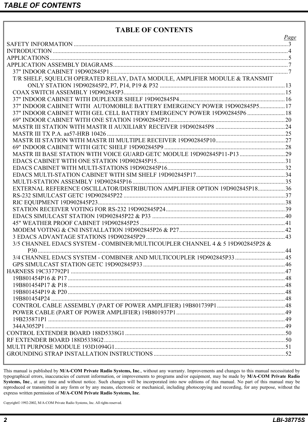 TABLE OF CONTENTS2LBI-38775STABLE OF CONTENTSPageSAFETY INFORMATION ..............................................................................................................................................3INTRODUCTION ............................................................................................................................................................4APPLICATIONS..............................................................................................................................................................5APPLICATION ASSEMBLY DIAGRAMS....................................................................................................................737&quot; INDOOR CABINET 19D902845P1 ......................................................................................................................7T/R SHELF, SQUELCH OPERATED RELAY, DATA MODULE, AMPLIFIER MODULE &amp; TRANSMITONLY STATION 19D902845P2, P7, P14, P19 &amp; P32 ...................................................................................13COAX SWITCH ASSEMBLY 19D902845P3...........................................................................................................1537&quot; INDOOR CABINET WITH DUPLEXER SHELF 19D902845P4......................................................................1637&quot; INDOOR CABINET WITH  AUTOMOBILE BATTERY EMERGENCY POWER 19D902845P5.................1737&quot; INDOOR CABINET WITH GEL CELL BATTERY EMERGENCY POWER 19D902845P6 .........................1869&quot; INDOOR CABINET WITH ONE STATION 19D902845P21............................................................................20MASTR III STATION WITH MASTR II AUXILIARY RECEIVER 19D902845P8 ..............................................24MASTR III TX P.A. aa57-HRB 10426 ...................................................................................................................... 25MASTR III STATION WITH MASTR III MULTIPLE RECEIVER 19D902845P10..............................................2769&quot; INDOOR CABINET WITH GETC SHELF 19D902845P9 ................................................................................28MASTR III BASE STATION WITH VOICE GUARD GETC MODULE 19D902845P11-P13 ..............................29EDACS CABINET WITH ONE STATION 19D902845P15.....................................................................................31EDACS CABINET WITH MULTI-STATIONS 19D902845P16..............................................................................32EDACS MULTI-STATION CABINET WITH SIM SHELF 19D902845P17........................................................... 34MULTI-STATION ASSEMBLY 19D902845P16 .....................................................................................................35EXTERNAL REFERENCE OSCILLATOR/DISTRIBUTION AMPLIFIER OPTION 19D902845P18..................36RS-232 SIMULCAST GETC 19D902845P22 ...........................................................................................................37RIC EQUIPMENT 19D902845P23............................................................................................................................38STATION RECEIVER VOTING FOR RS-232 19D902845P24...............................................................................39EDACS SIMULCAST STATION 19D902845P22 &amp; P33 ........................................................................................4045&quot; WEATHER PROOF CABINET 19D902845P25 ................................................................................................41MODEM VOTING &amp; CNI INSTALLATION 19D902845P26 &amp; P27......................................................................423 EDACS ADVANTAGE STATIONS 19D902845P29 ............................................................................................433/5 CHANNEL EDACS SYSTEM - COMBINER/MULTICOUPLER CHANNEL 4 &amp; 5 19D902845P28 &amp;P30 ....................................................................................................................................................................443/4 CHANNEL EDACS SYSTEM - COMBINER AND MULTICOUPLER 19D902845P33................................. 45GPS SIMULCAST STATION GETC 19D902845P33 ..............................................................................................46HARNESS 19C337792P1 ..............................................................................................................................................4719B801454P16 &amp; P17 ................................................................................................................................................4819B801454P17 &amp; P18 ................................................................................................................................................4819B801454P19 &amp; P20 ................................................................................................................................................4819B801454P24 ...........................................................................................................................................................48CONTROL CABLE ASSEMBLY (PART OF POWER AMPLIFIER) 19B801739P1.............................................48POWER CABLE (PART OF POWER AMPLIFIER) 19B801937P1........................................................................4919B235871P1 .............................................................................................................................................................49344A3052P1 ...............................................................................................................................................................49CONTROL EXTENDER BOARD 188D5338G1..........................................................................................................50RF EXTENDER BOARD 188D5338G2........................................................................................................................50MULTI PURPOSE MODULE 193D1094G1.................................................................................................................51GROUNDING STRAP INSTALLATION INSTRUCTIONS .......................................................................................52This manual is published by M/A-COM Private Radio Systems, Inc., without any warranty. Improvements and changes to this manual necessitated bytypographical errors, inaccuracies of current information, or improvements to programs and/or equipment, may be made by M/A-COM Private RadioSystems, Inc., at any time and without notice. Such changes will be incorporated into new editions of this manual. No part of this manual may bereproduced or transmitted in any form or by any means, electronic or mechanical, including photocopying and recording, for any purpose, without theexpress written permission of M/A-COM Private Radio Systems, Inc.Copyright 1992-2002, M/A-COM Private Radio Systems, Inc. All rights reserved.