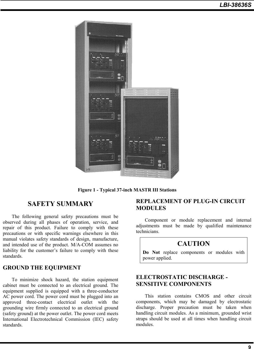 LBI-38636S9Figure 1 - Typical 37-inch MASTR III StationsSAFETY SUMMARYThe following general safety precautions must beobserved during all phases of operation, service, andrepair of this product. Failure to comply with theseprecautions or with specific warnings elsewhere in thismanual violates safety standards of design, manufacture,and intended use of the product. M/A-COM assumes noliability for the customer’s failure to comply with thesestandards.GROUND THE EQUIPMENTTo minimize shock hazard, the station equipmentcabinet must be connected to an electrical ground. Theequipment supplied is equipped with a three-conductorAC power cord. The power cord must be plugged into anapproved three-contact electrical outlet with thegrounding wire firmly connected to an electrical ground(safety ground) at the power outlet. The power cord meetsInternational Electrotechnical Commission (IEC) safetystandards.REPLACEMENT OF PLUG-IN CIRCUITMODULESComponent or module replacement and internaladjustments must be made by qualified maintenancetechnicians.CAUTIONDo Not replace components or modules withpower applied.ELECTROSTATIC DISCHARGE -SENSITIVE COMPONENTSThis station contains CMOS and other circuitcomponents, which may be damaged by electrostaticdischarge. Proper precaution must be taken whenhandling circuit modules. As a minimum, grounded wriststraps should be used at all times when handling circuitmodules.