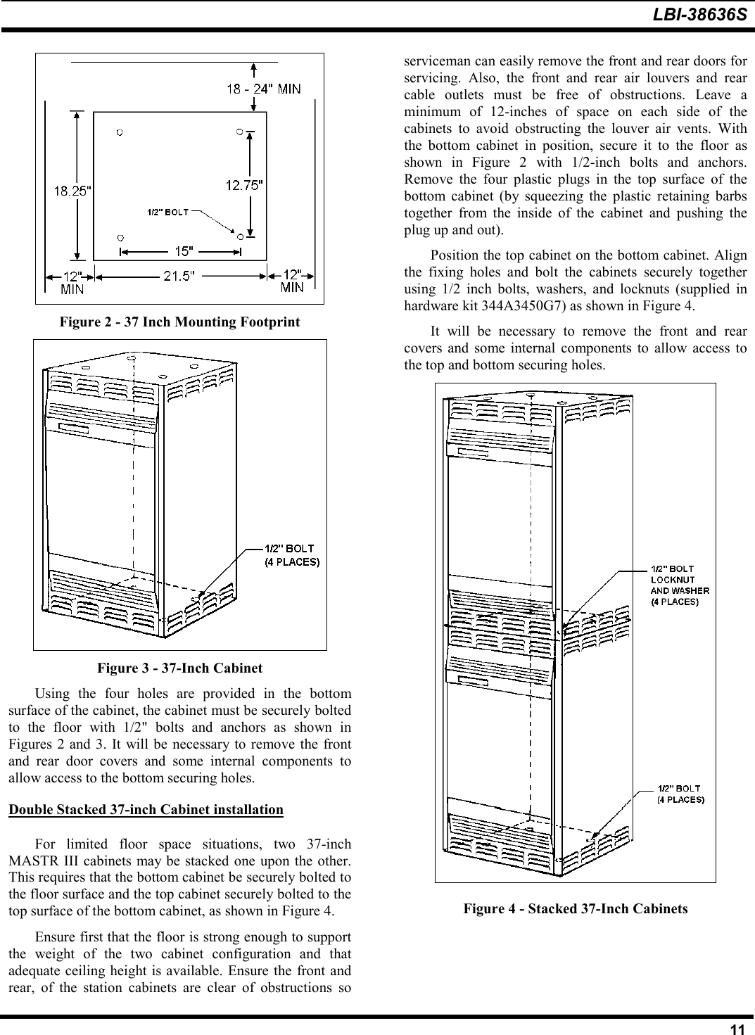 LBI-38636S11Figure 2 - 37 Inch Mounting FootprintFigure 3 - 37-Inch CabinetUsing the four holes are provided in the bottomsurface of the cabinet, the cabinet must be securely boltedto the floor with 1/2&quot; bolts and anchors as shown inFigures 2 and 3. It will be necessary to remove the frontand rear door covers and some internal components toallow access to the bottom securing holes.Double Stacked 37-inch Cabinet installationFor limited floor space situations, two 37-inchMASTR III cabinets may be stacked one upon the other.This requires that the bottom cabinet be securely bolted tothe floor surface and the top cabinet securely bolted to thetop surface of the bottom cabinet, as shown in Figure 4.Ensure first that the floor is strong enough to supportthe weight of the two cabinet configuration and thatadequate ceiling height is available. Ensure the front andrear, of the station cabinets are clear of obstructions soserviceman can easily remove the front and rear doors forservicing. Also, the front and rear air louvers and rearcable outlets must be free of obstructions. Leave aminimum of 12-inches of space on each side of thecabinets to avoid obstructing the louver air vents. Withthe bottom cabinet in position, secure it to the floor asshown in Figure 2 with 1/2-inch bolts and anchors.Remove the four plastic plugs in the top surface of thebottom cabinet (by squeezing the plastic retaining barbstogether from the inside of the cabinet and pushing theplug up and out).Position the top cabinet on the bottom cabinet. Alignthe fixing holes and bolt the cabinets securely togetherusing 1/2 inch bolts, washers, and locknuts (supplied inhardware kit 344A3450G7) as shown in Figure 4.It will be necessary to remove the front and rearcovers and some internal components to allow access tothe top and bottom securing holes.Figure 4 - Stacked 37-Inch Cabinets