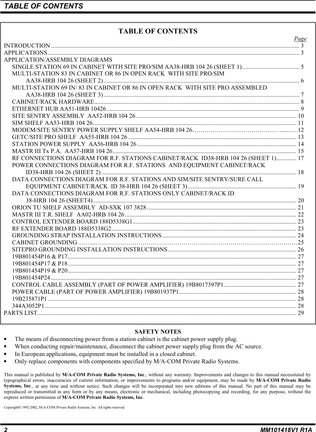 TABLE OF CONTENTS2MM101418V1 R1ATABLE OF CONTENTSPageINTRODUCTION ................................................................................................................................................................. 3APPLICATIONS ................................................................................................................................................................... 3APPLICATION/ASSEMBLY DIAGRAMSSINGLE STATION 69 IN CABINET WITH SITE PRO/SIM AA38-HRB 104 26 (SHEET 1)..................................... 5MULTI-STATION 83 IN CABINET OR 86 IN OPEN RACK  WITH SITE PRO/SIMAA38-HRB 104 26 (SHEET 2)............................................................................................................................... 6MULTI-STATION 69 IN/ 83 IN CABINET OR 86 IN OPEN RACK  WITH SITE PRO ASSEMBLEDAA38-HRB 104 26 (SHEET 3)............................................................................................................................... 7CABINET/RACK HARDWARE..................................................................................................................................... 8ETHERNET HUB AA51-HRB 10426............................................................................................................................. 9SITE SENTRY ASSEMBLY  AA52-HRB 104 26........................................................................................................ 10SIM SHELF AA53-HRB 104 26.................................................................................................................................... 11MODEM/SITE SENTRY POWER SUPPLY SHELF AA54-HRB 104 26…………………………………… .......….12GETC/SITE PRO SHELF  AA55-HRB 104 26 ............................................................................................................. 13STATION POWER SUPPLY  AA56-HRB 104 26 ....................................................................................................... 14MASTR III Tx P.A.  AA57-HRB 104 26....................................................................................................................... 15RF CONNECTIONS DIAGRAM FOR R.F. STATIONS CABINET/RACK  ID38-HRB 104 26 (SHEET 1)............. 17POWER CONNECTIONS DIAGRAM FOR R.F. STATIONS  AND EQUIPMENT CABINET/RACKID38-HRB 104 26 (SHEET 2) .............................................................................................................................. 18DATA CONNECTIONS DIAGRAM FOR R.F. STATIONS AND SIM/SITE SENTRY/SURE CALLEQUIPMENT CABINET/RACK  ID 38-HRB 104 26 (SHEET 3) ...................................................................... 19DATA CONNECTIONS DIAGRAM FOR R.F. STATIONS ONLY CABINET/RACK ID38-HRB 104 26 (SHEET4).................................................................................................................................... 20ORION TU SHELF ASSEMBLY  AD-SXK 107 3828................................................................................................. 21MASTR III T.R. SHELF  AA02-HRB 104 26 ............................................................................................................... 22CONTROL EXTENDER BOARD 188D5338G1.......................................................................................................... 23RF EXTENDER BOARD 188D5338G2........................................................................................................................ 23GROUNDING STRAP INSTALLATION INSTRUCTIONS .......................................................................................24CABINET GROUNDING……....………………………………………………………………………………………25SITEPRO GROUNDING INSTALLATION INSTRUCTIONS ................................................................................... 2619B801454P16 &amp; P17.................................................................................................................................................... 2719B801454P17 &amp; P18.................................................................................................................................................... 2719B801454P19 &amp; P20.................................................................................................................................................... 2719B801454P24 ............................................................................................................................................................... 27CONTROL CABLE ASSEMBLY (PART OF POWER AMPLIFIER) 19B8017397P1............................................... 27POWER CABLE (PART OF POWER AMPLIFIER) 19B801937P1............................................................................ 2819B235871P1 ................................................................................................................................................................. 28344A3052P1................................................................................................................................................................... 28PARTS LIST........................................................................................................................................................................ 29SAFETY NOTES• The means of disconnecting power from a station cabinet is the cabinet power supply plug.• When conducting repair/maintenance, disconnect the cabinet power supply plug from the AC source.• In European applications, equipment must be installed in a closed cabinet.• Only replace components with components specified by M/A-COM Private Radio Systems.This manual is published by M/A-COM Private Radio Systems, Inc., without any warranty. Improvements and changes to this manual necessitated bytypographical errors, inaccuracies of current information, or improvements to programs and/or equipment, may be made by M/A-COM Private RadioSystems, Inc., at any time and without notice. Such changes will be incorporated into new editions of this manual. No part of this manual may bereproduced or transmitted in any form or by any means, electronic or mechanical, including photocopying and recording, for any purpose, without theexpress written permission of M/A-COM Private Radio Systems, Inc.Copyright 1992-2002, M/A-COM Private Radio Systems, Inc. All rights reserved.