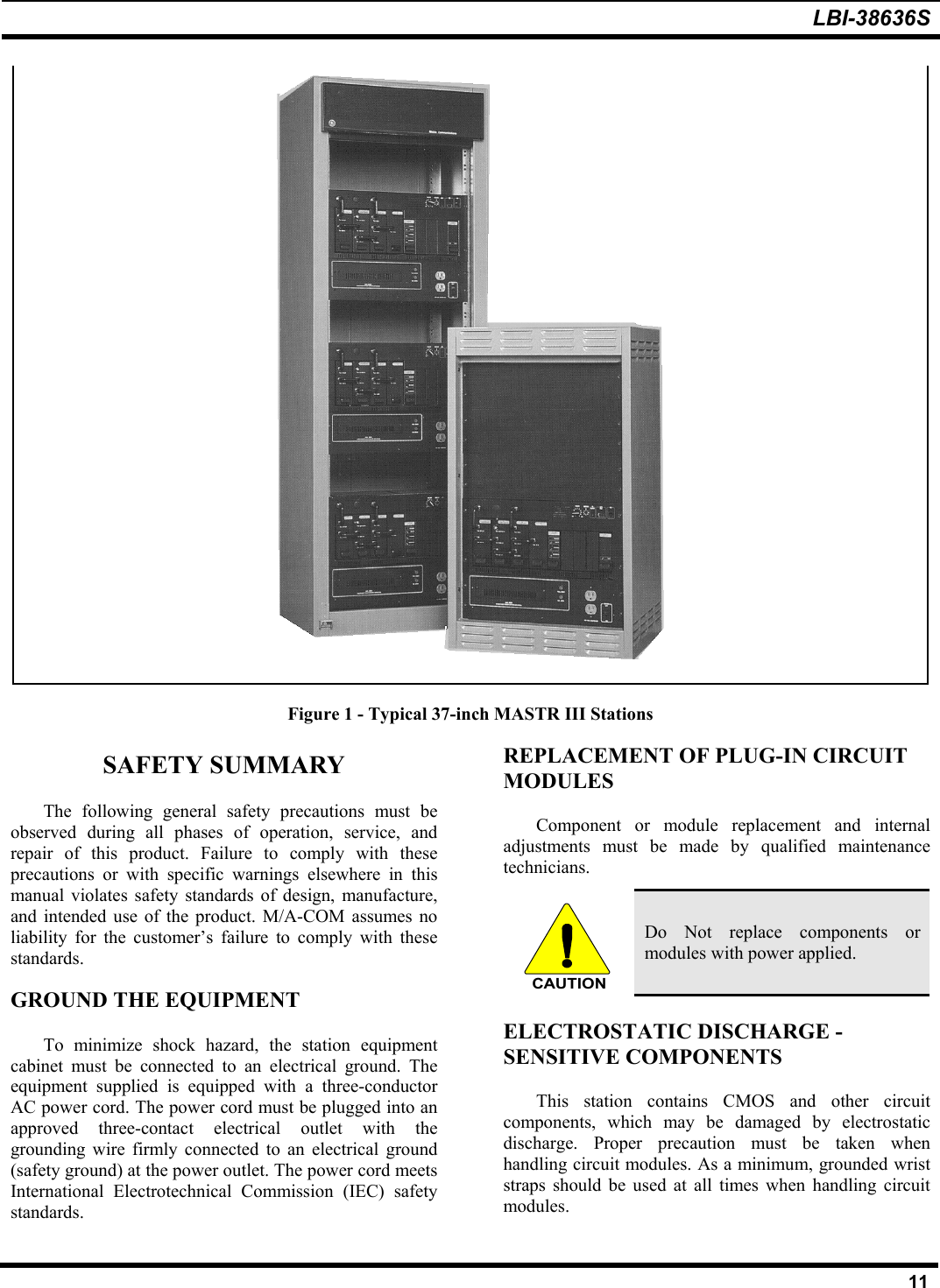 LBI-38636S11Figure 1 - Typical 37-inch MASTR III StationsSAFETY SUMMARYThe following general safety precautions must beobserved during all phases of operation, service, andrepair of this product. Failure to comply with theseprecautions or with specific warnings elsewhere in thismanual violates safety standards of design, manufacture,and intended use of the product. M/A-COM assumes noliability for the customer’s failure to comply with thesestandards.GROUND THE EQUIPMENTTo minimize shock hazard, the station equipmentcabinet must be connected to an electrical ground. Theequipment supplied is equipped with a three-conductorAC power cord. The power cord must be plugged into anapproved three-contact electrical outlet with thegrounding wire firmly connected to an electrical ground(safety ground) at the power outlet. The power cord meetsInternational Electrotechnical Commission (IEC) safetystandards.REPLACEMENT OF PLUG-IN CIRCUITMODULESComponent or module replacement and internaladjustments must be made by qualified maintenancetechnicians.CAUTIONDo Not replace components ormodules with power applied.ELECTROSTATIC DISCHARGE -SENSITIVE COMPONENTSThis station contains CMOS and other circuitcomponents, which may be damaged by electrostaticdischarge. Proper precaution must be taken whenhandling circuit modules. As a minimum, grounded wriststraps should be used at all times when handling circuitmodules.