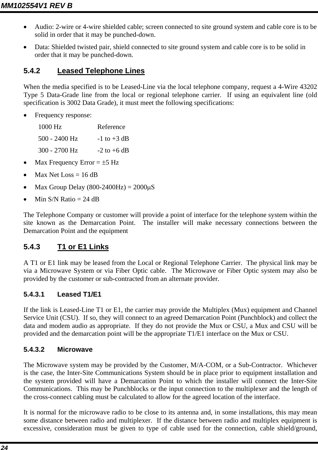 MM102554V1 REV B 24   • Audio: 2-wire or 4-wire shielded cable; screen connected to site ground system and cable core is to be solid in order that it may be punched-down.  • Data: Shielded twisted pair, shield connected to site ground system and cable core is to be solid in order that it may be punched-down.  5.4.2  Leased Telephone Lines When the media specified is to be Leased-Line via the local telephone company, request a 4-Wire 43202 Type 5 Data-Grade line from the local or regional telephone carrier.  If using an equivalent line (old specification is 3002 Data Grade), it must meet the following specifications: • Frequency response: 1000 Hz  Reference 500 - 2400 Hz  -1 to +3 dB 300 - 2700 Hz  -2 to +6 dB • Max Frequency Error = ±5 Hz • Max Net Loss = 16 dB • Max Group Delay (800-2400Hz) = 2000µS • Min S/N Ratio = 24 dB The Telephone Company or customer will provide a point of interface for the telephone system within the site known as the Demarcation Point.  The installer will make necessary connections between the Demarcation Point and the equipment 5.4.3  T1 or E1 Links A T1 or E1 link may be leased from the Local or Regional Telephone Carrier.  The physical link may be via a Microwave System or via Fiber Optic cable.  The Microwave or Fiber Optic system may also be provided by the customer or sub-contracted from an alternate provider.   5.4.3.1 Leased T1/E1 If the link is Leased-Line T1 or E1, the carrier may provide the Multiplex (Mux) equipment and Channel Service Unit (CSU).  If so, they will connect to an agreed Demarcation Point (Punchblock) and collect the data and modem audio as appropriate.  If they do not provide the Mux or CSU, a Mux and CSU will be provided and the demarcation point will be the appropriate T1/E1 interface on the Mux or CSU.  5.4.3.2 Microwave The Microwave system may be provided by the Customer, M/A-COM, or a Sub-Contractor.  Whichever is the case, the Inter-Site Communications System should be in place prior to equipment installation and the system provided will have a Demarcation Point to which the installer will connect the Inter-Site Communications.  This may be Punchblocks or the input connection to the multiplexer and the length of the cross-connect cabling must be calculated to allow for the agreed location of the interface.  It is normal for the microwave radio to be close to its antenna and, in some installations, this may mean some distance between radio and multiplexer.  If the distance between radio and multiplex equipment is excessive, consideration must be given to type of cable used for the connection, cable shield/ground, 