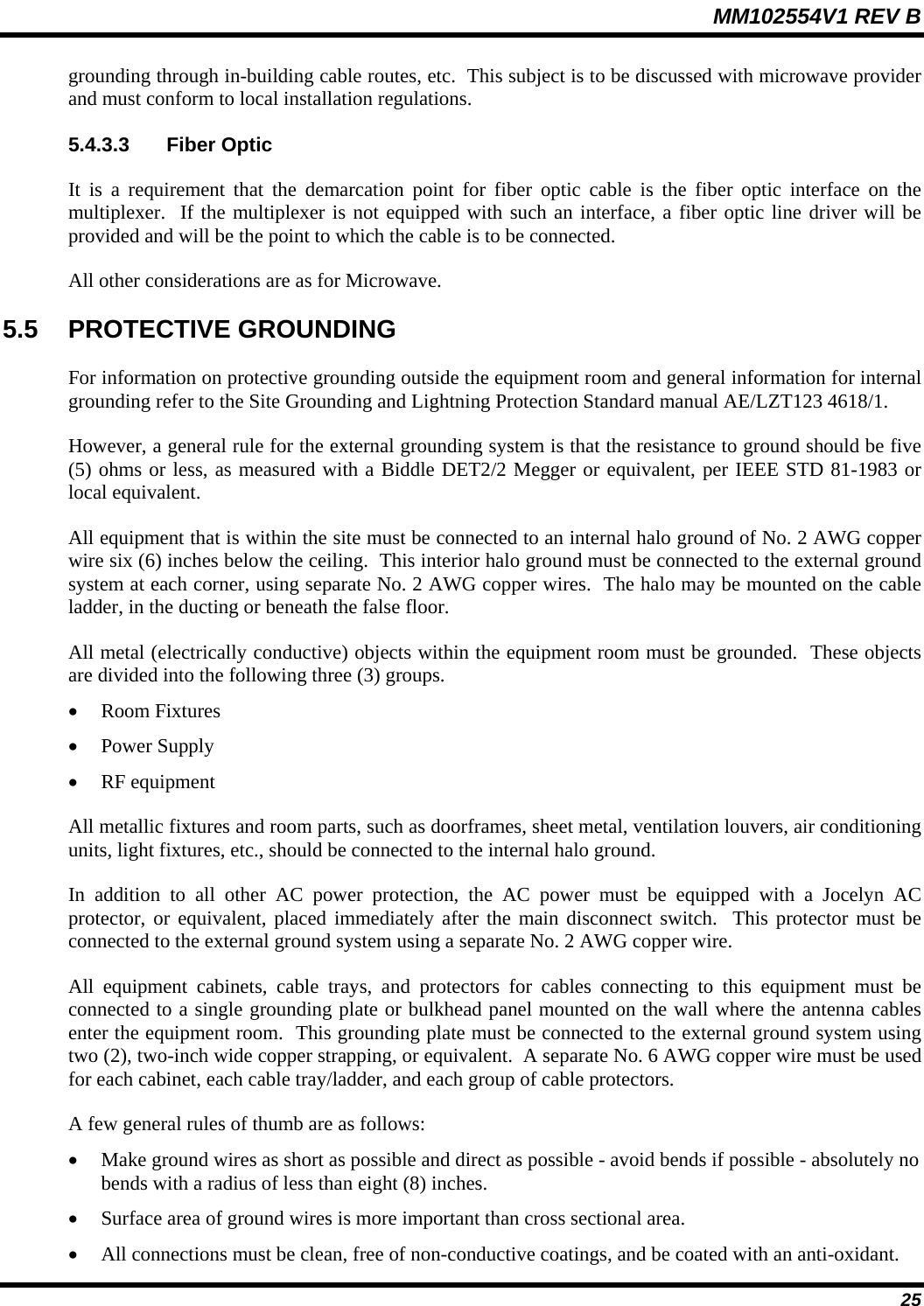 MM102554V1 REV B  25 grounding through in-building cable routes, etc.  This subject is to be discussed with microwave provider and must conform to local installation regulations. 5.4.3.3 Fiber Optic It is a requirement that the demarcation point for fiber optic cable is the fiber optic interface on the multiplexer.  If the multiplexer is not equipped with such an interface, a fiber optic line driver will be provided and will be the point to which the cable is to be connected. All other considerations are as for Microwave. 5.5 PROTECTIVE GROUNDING For information on protective grounding outside the equipment room and general information for internal grounding refer to the Site Grounding and Lightning Protection Standard manual AE/LZT123 4618/1.   However, a general rule for the external grounding system is that the resistance to ground should be five (5) ohms or less, as measured with a Biddle DET2/2 Megger or equivalent, per IEEE STD 81-1983 or local equivalent. All equipment that is within the site must be connected to an internal halo ground of No. 2 AWG copper wire six (6) inches below the ceiling.  This interior halo ground must be connected to the external ground system at each corner, using separate No. 2 AWG copper wires.  The halo may be mounted on the cable ladder, in the ducting or beneath the false floor. All metal (electrically conductive) objects within the equipment room must be grounded.  These objects are divided into the following three (3) groups. • Room Fixtures • Power Supply  • RF equipment All metallic fixtures and room parts, such as doorframes, sheet metal, ventilation louvers, air conditioning units, light fixtures, etc., should be connected to the internal halo ground. In addition to all other AC power protection, the AC power must be equipped with a Jocelyn AC protector, or equivalent, placed immediately after the main disconnect switch.  This protector must be connected to the external ground system using a separate No. 2 AWG copper wire. All equipment cabinets, cable trays, and protectors for cables connecting to this equipment must be connected to a single grounding plate or bulkhead panel mounted on the wall where the antenna cables enter the equipment room.  This grounding plate must be connected to the external ground system using two (2), two-inch wide copper strapping, or equivalent.  A separate No. 6 AWG copper wire must be used for each cabinet, each cable tray/ladder, and each group of cable protectors. A few general rules of thumb are as follows: • Make ground wires as short as possible and direct as possible - avoid bends if possible - absolutely no bends with a radius of less than eight (8) inches. • Surface area of ground wires is more important than cross sectional area. • All connections must be clean, free of non-conductive coatings, and be coated with an anti-oxidant. 