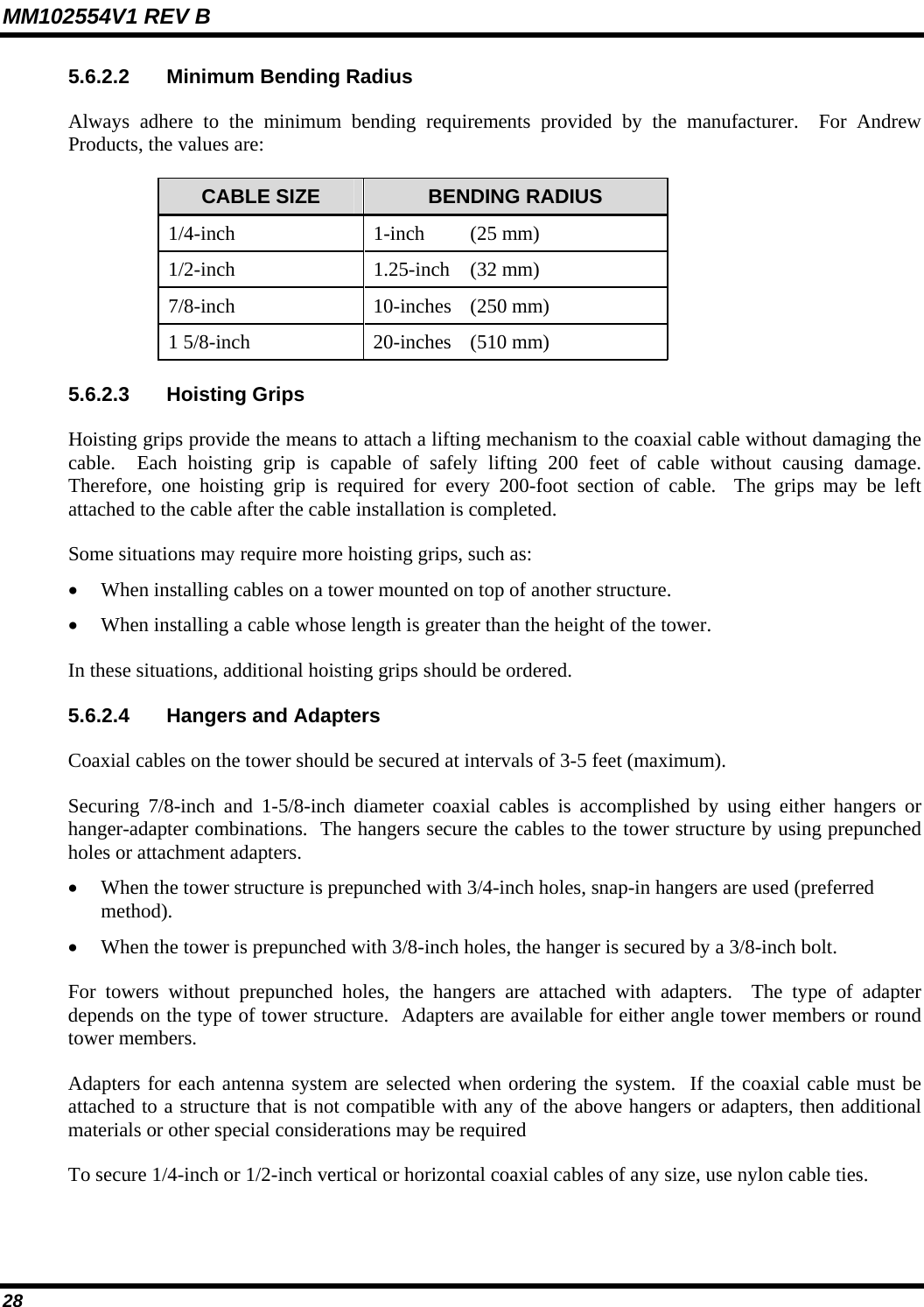 MM102554V1 REV B 28   5.6.2.2  Minimum Bending Radius Always adhere to the minimum bending requirements provided by the manufacturer.  For Andrew Products, the values are: CABLE SIZE  BENDING RADIUS 1/4-inch  1-inch   (25 mm) 1/2-inch 1.25-inch (32 mm) 7/8-inch 10-inches (250 mm) 1 5/8-inch  20-inches  (510 mm) 5.6.2.3 Hoisting Grips Hoisting grips provide the means to attach a lifting mechanism to the coaxial cable without damaging the cable.  Each hoisting grip is capable of safely lifting 200 feet of cable without causing damage.  Therefore, one hoisting grip is required for every 200-foot section of cable.  The grips may be left attached to the cable after the cable installation is completed. Some situations may require more hoisting grips, such as: • When installing cables on a tower mounted on top of another structure. • When installing a cable whose length is greater than the height of the tower. In these situations, additional hoisting grips should be ordered. 5.6.2.4  Hangers and Adapters Coaxial cables on the tower should be secured at intervals of 3-5 feet (maximum). Securing 7/8-inch and 1-5/8-inch diameter coaxial cables is accomplished by using either hangers or hanger-adapter combinations.  The hangers secure the cables to the tower structure by using prepunched holes or attachment adapters. • When the tower structure is prepunched with 3/4-inch holes, snap-in hangers are used (preferred method). • When the tower is prepunched with 3/8-inch holes, the hanger is secured by a 3/8-inch bolt. For towers without prepunched holes, the hangers are attached with adapters.  The type of adapter depends on the type of tower structure.  Adapters are available for either angle tower members or round tower members. Adapters for each antenna system are selected when ordering the system.  If the coaxial cable must be attached to a structure that is not compatible with any of the above hangers or adapters, then additional materials or other special considerations may be required To secure 1/4-inch or 1/2-inch vertical or horizontal coaxial cables of any size, use nylon cable ties. 