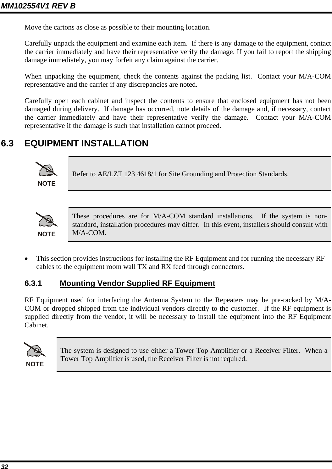 MM102554V1 REV B 32   Move the cartons as close as possible to their mounting location. Carefully unpack the equipment and examine each item.  If there is any damage to the equipment, contact the carrier immediately and have their representative verify the damage. If you fail to report the shipping damage immediately, you may forfeit any claim against the carrier. When unpacking the equipment, check the contents against the packing list.  Contact your M/A-COM representative and the carrier if any discrepancies are noted. Carefully open each cabinet and inspect the contents to ensure that enclosed equipment has not been damaged during delivery.  If damage has occurred, note details of the damage and, if necessary, contact the carrier immediately and have their representative verify the damage.  Contact your M/A-COM representative if the damage is such that installation cannot proceed. 6.3 EQUIPMENT INSTALLATION NOTE Refer to AE/LZT 123 4618/1 for Site Grounding and Protection Standards.   NOTE These procedures are for M/A-COM standard installations.  If the system is non-standard, installation procedures may differ.  In this event, installers should consult with M/A-COM.  • This section provides instructions for installing the RF Equipment and for running the necessary RF cables to the equipment room wall TX and RX feed through connectors.   6.3.1  Mounting Vendor Supplied RF Equipment RF Equipment used for interfacing the Antenna System to the Repeaters may be pre-racked by M/A-COM or dropped shipped from the individual vendors directly to the customer.  If the RF equipment is supplied directly from the vendor, it will be necessary to install the equipment into the RF Equipment Cabinet. NOTE The system is designed to use either a Tower Top Amplifier or a Receiver Filter.  When a Tower Top Amplifier is used, the Receiver Filter is not required.  