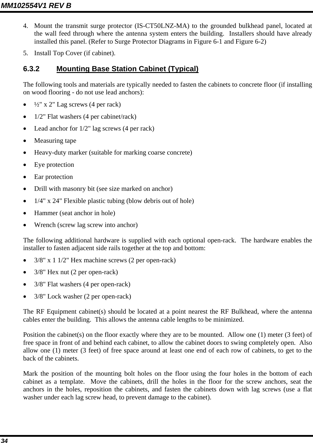MM102554V1 REV B 34   4. Mount the transmit surge protector (IS-CT50LNZ-MA) to the grounded bulkhead panel, located at the wall feed through where the antenna system enters the building.  Installers should have already installed this panel. (Refer to Surge Protector Diagrams in Figure 6-1 and Figure 6-2) 5. Install Top Cover (if cabinet). 6.3.2  Mounting Base Station Cabinet (Typical) The following tools and materials are typically needed to fasten the cabinets to concrete floor (if installing on wood flooring - do not use lead anchors): • ½&quot; x 2&quot; Lag screws (4 per rack) • 1/2&quot; Flat washers (4 per cabinet/rack) • Lead anchor for 1/2&quot; lag screws (4 per rack) • Measuring tape • Heavy-duty marker (suitable for marking coarse concrete) • Eye protection • Ear protection • Drill with masonry bit (see size marked on anchor) • 1/4&quot; x 24&quot; Flexible plastic tubing (blow debris out of hole) • Hammer (seat anchor in hole) • Wrench (screw lag screw into anchor) The following additional hardware is supplied with each optional open-rack.  The hardware enables the installer to fasten adjacent side rails together at the top and bottom: • 3/8&quot; x 1 1/2&quot; Hex machine screws (2 per open-rack) • 3/8&quot; Hex nut (2 per open-rack) • 3/8&quot; Flat washers (4 per open-rack) • 3/8&quot; Lock washer (2 per open-rack) The RF Equipment cabinet(s) should be located at a point nearest the RF Bulkhead, where the antenna cables enter the building.  This allows the antenna cable lengths to be minimized. Position the cabinet(s) on the floor exactly where they are to be mounted.  Allow one (1) meter (3 feet) of free space in front of and behind each cabinet, to allow the cabinet doors to swing completely open.  Also allow one (1) meter (3 feet) of free space around at least one end of each row of cabinets, to get to the back of the cabinets. Mark the position of the mounting bolt holes on the floor using the four holes in the bottom of each cabinet as a template.  Move the cabinets, drill the holes in the floor for the screw anchors, seat the anchors in the holes, reposition the cabinets, and fasten the cabinets down with lag screws (use a flat washer under each lag screw head, to prevent damage to the cabinet). 