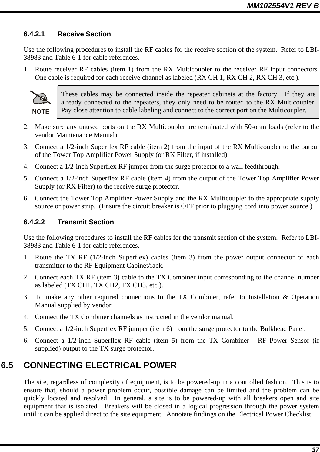 MM102554V1 REV B  37 6.4.2.1 Receive Section Use the following procedures to install the RF cables for the receive section of the system.  Refer to LBI-38983 and Table 6-1 for cable references. 1. Route receiver RF cables (item 1) from the RX Multicoupler to the receiver RF input connectors.  One cable is required for each receive channel as labeled (RX CH 1, RX CH 2, RX CH 3, etc.). NOTE These cables may be connected inside the repeater cabinets at the factory.  If they are already connected to the repeaters, they only need to be routed to the RX Multicoupler.  Pay close attention to cable labeling and connect to the correct port on the Multicoupler. 2. Make sure any unused ports on the RX Multicoupler are terminated with 50-ohm loads (refer to the vendor Maintenance Manual). 3. Connect a 1/2-inch Superflex RF cable (item 2) from the input of the RX Multicoupler to the output of the Tower Top Amplifier Power Supply (or RX Filter, if installed). 4. Connect a 1/2-inch Superflex RF jumper from the surge protector to a wall feedthrough. 5. Connect a 1/2-inch Superflex RF cable (item 4) from the output of the Tower Top Amplifier Power Supply (or RX Filter) to the receive surge protector. 6. Connect the Tower Top Amplifier Power Supply and the RX Multicoupler to the appropriate supply source or power strip.  (Ensure the circuit breaker is OFF prior to plugging cord into power source.) 6.4.2.2 Transmit Section Use the following procedures to install the RF cables for the transmit section of the system.  Refer to LBI-38983 and Table 6-1 for cable references. 1. Route the TX RF (1/2-inch Superflex) cables (item 3) from the power output connector of each transmitter to the RF Equipment Cabinet/rack. 2. Connect each TX RF (item 3) cable to the TX Combiner input corresponding to the channel number as labeled (TX CH1, TX CH2, TX CH3, etc.). 3. To make any other required connections to the TX Combiner, refer to Installation &amp; Operation Manual supplied by vendor. 4. Connect the TX Combiner channels as instructed in the vendor manual. 5. Connect a 1/2-inch Superflex RF jumper (item 6) from the surge protector to the Bulkhead Panel.  6. Connect a 1/2-inch Superflex RF cable (item 5) from the TX Combiner - RF Power Sensor (if supplied) output to the TX surge protector. 6.5  CONNECTING ELECTRICAL POWER The site, regardless of complexity of equipment, is to be powered-up in a controlled fashion.  This is to ensure that, should a power problem occur, possible damage can be limited and the problem can be quickly located and resolved.  In general, a site is to be powered-up with all breakers open and site equipment that is isolated.  Breakers will be closed in a logical progression through the power system until it can be applied direct to the site equipment.  Annotate findings on the Electrical Power Checklist. 