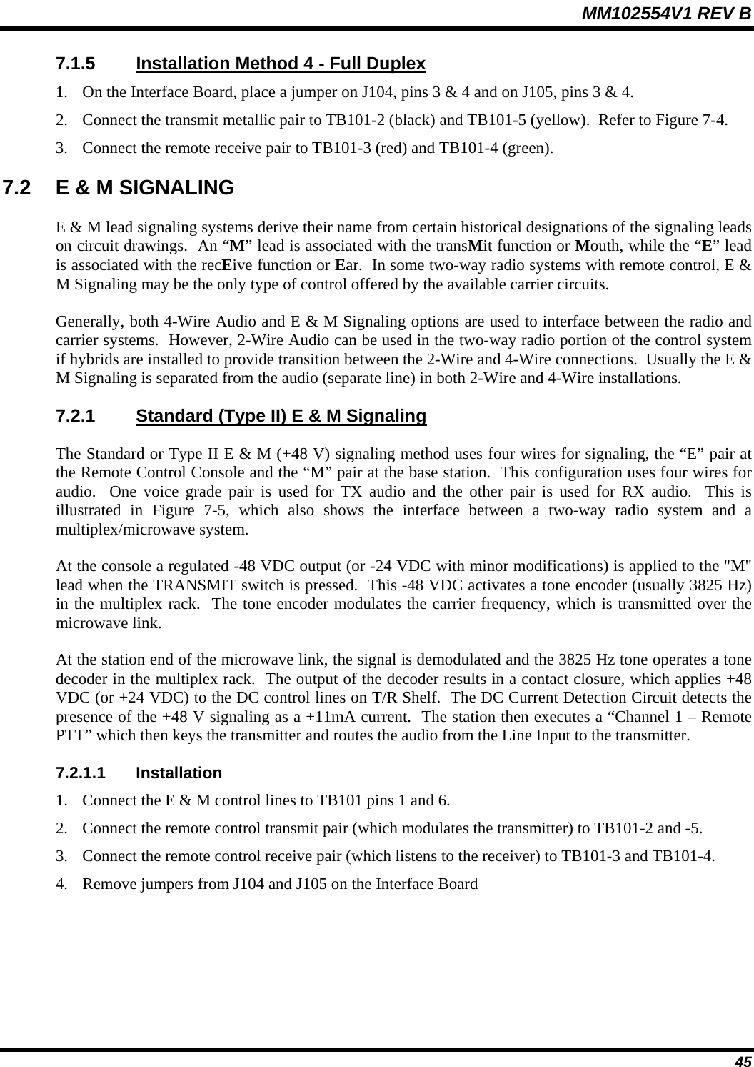 MM102554V1 REV B  45 7.1.5  Installation Method 4 - Full Duplex 1. On the Interface Board, place a jumper on J104, pins 3 &amp; 4 and on J105, pins 3 &amp; 4. 2. Connect the transmit metallic pair to TB101-2 (black) and TB101-5 (yellow).  Refer to Figure 7-4. 3. Connect the remote receive pair to TB101-3 (red) and TB101-4 (green). 7.2  E &amp; M SIGNALING E &amp; M lead signaling systems derive their name from certain historical designations of the signaling leads on circuit drawings.  An “M” lead is associated with the transMit function or Mouth, while the “E” lead is associated with the recEive function or Ear.  In some two-way radio systems with remote control, E &amp; M Signaling may be the only type of control offered by the available carrier circuits. Generally, both 4-Wire Audio and E &amp; M Signaling options are used to interface between the radio and carrier systems.  However, 2-Wire Audio can be used in the two-way radio portion of the control system if hybrids are installed to provide transition between the 2-Wire and 4-Wire connections.  Usually the E &amp; M Signaling is separated from the audio (separate line) in both 2-Wire and 4-Wire installations. 7.2.1  Standard (Type II) E &amp; M Signaling The Standard or Type II E &amp; M (+48 V) signaling method uses four wires for signaling, the “E” pair at the Remote Control Console and the “M” pair at the base station.  This configuration uses four wires for audio.  One voice grade pair is used for TX audio and the other pair is used for RX audio.  This is illustrated in Figure 7-5, which also shows the interface between a two-way radio system and a multiplex/microwave system.   At the console a regulated -48 VDC output (or -24 VDC with minor modifications) is applied to the &quot;M&quot; lead when the TRANSMIT switch is pressed.  This -48 VDC activates a tone encoder (usually 3825 Hz) in the multiplex rack.  The tone encoder modulates the carrier frequency, which is transmitted over the microwave link. At the station end of the microwave link, the signal is demodulated and the 3825 Hz tone operates a tone decoder in the multiplex rack.  The output of the decoder results in a contact closure, which applies +48 VDC (or +24 VDC) to the DC control lines on T/R Shelf.  The DC Current Detection Circuit detects the presence of the +48 V signaling as a +11mA current.  The station then executes a “Channel 1 – Remote PTT” which then keys the transmitter and routes the audio from the Line Input to the transmitter. 7.2.1.1 Installation 1. Connect the E &amp; M control lines to TB101 pins 1 and 6. 2. Connect the remote control transmit pair (which modulates the transmitter) to TB101-2 and -5. 3. Connect the remote control receive pair (which listens to the receiver) to TB101-3 and TB101-4. 4. Remove jumpers from J104 and J105 on the Interface Board 