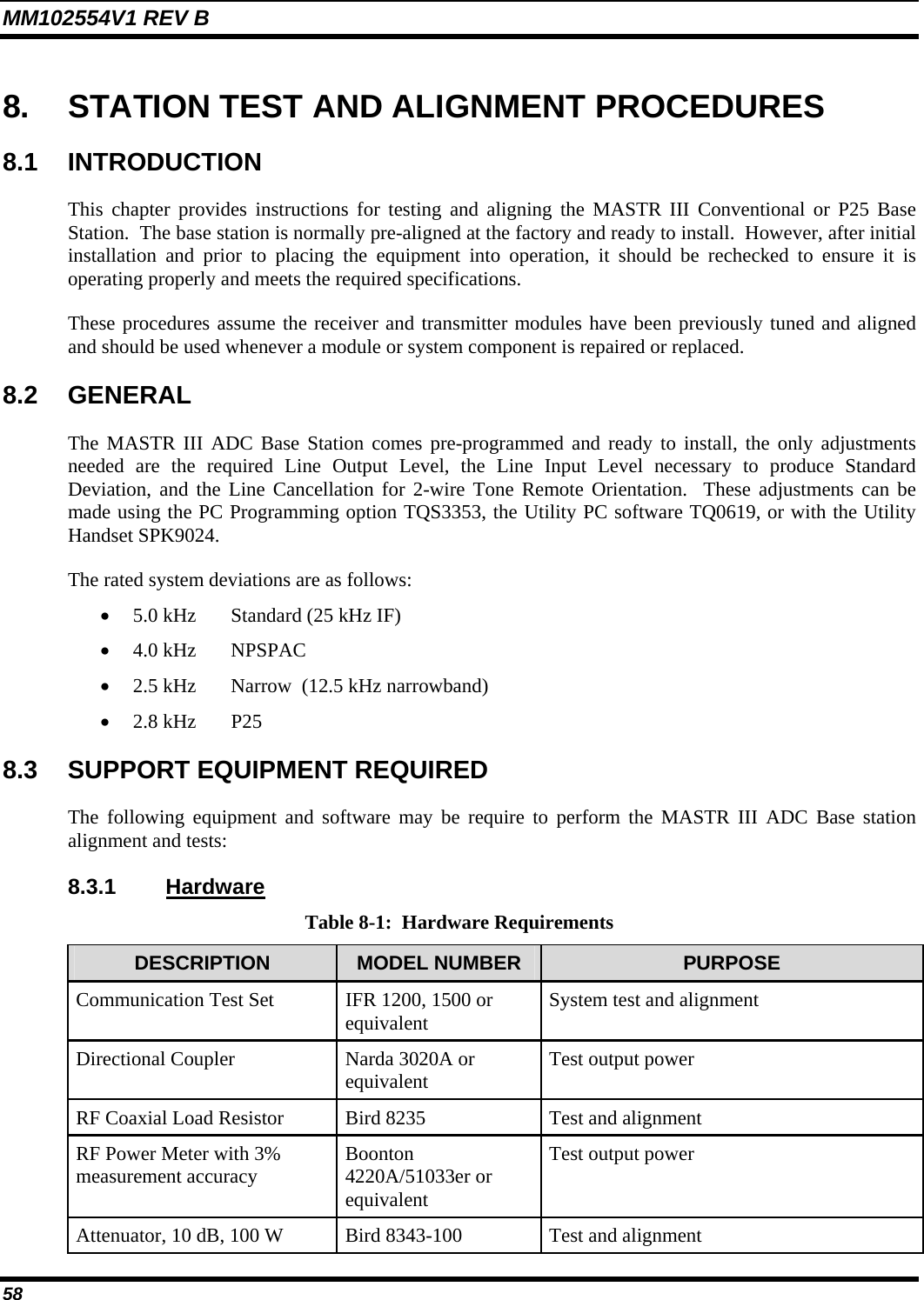 MM102554V1 REV B 58   8.  STATION TEST AND ALIGNMENT PROCEDURES 8.1 INTRODUCTION This chapter provides instructions for testing and aligning the MASTR III Conventional or P25 Base Station.  The base station is normally pre-aligned at the factory and ready to install.  However, after initial installation and prior to placing the equipment into operation, it should be rechecked to ensure it is operating properly and meets the required specifications.   These procedures assume the receiver and transmitter modules have been previously tuned and aligned and should be used whenever a module or system component is repaired or replaced. 8.2 GENERAL The MASTR III ADC Base Station comes pre-programmed and ready to install, the only adjustments needed are the required Line Output Level, the Line Input Level necessary to produce Standard Deviation, and the Line Cancellation for 2-wire Tone Remote Orientation.  These adjustments can be made using the PC Programming option TQS3353, the Utility PC software TQ0619, or with the Utility Handset SPK9024. The rated system deviations are as follows: • 5.0 kHz  Standard (25 kHz IF) • 4.0 kHz  NPSPAC • 2.5 kHz  Narrow  (12.5 kHz narrowband) • 2.8 kHz  P25 8.3  SUPPORT EQUIPMENT REQUIRED The following equipment and software may be require to perform the MASTR III ADC Base station alignment and tests:  8.3.1 Hardware Table 8-1:  Hardware Requirements DESCRIPTION  MODEL NUMBER  PURPOSE Communication Test Set  IFR 1200, 1500 or equivalent  System test and alignment Directional Coupler  Narda 3020A or equivalent  Test output power RF Coaxial Load Resistor  Bird 8235  Test and alignment RF Power Meter with 3% measurement accuracy  Boonton 4220A/51033er or equivalent Test output power Attenuator, 10 dB, 100 W  Bird 8343-100  Test and alignment 