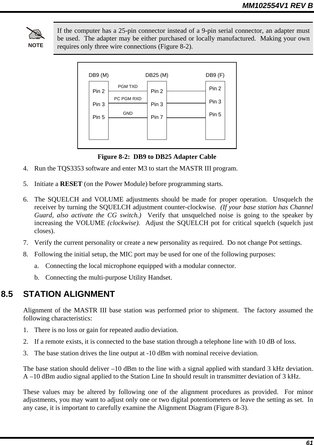 MM102554V1 REV B  61 NOTE If the computer has a 25-pin connector instead of a 9-pin serial connector, an adapter must be used.  The adapter may be either purchased or locally manufactured.  Making your own requires only three wire connections (Figure 8-2).  Pin 2Pin 3Pin 7Pin 2Pin 3Pin 5Pin 2Pin 3Pin 5DB9 (M) DB9 (F)DB25 (M)PGM TXDPC PGM RXDGND Figure 8-2:  DB9 to DB25 Adapter Cable 4. Run the TQS3353 software and enter M3 to start the MASTR III program. 5. Initiate a RESET (on the Power Module) before programming starts. 6. The SQUELCH and VOLUME adjustments should be made for proper operation.  Unsquelch the receiver by turning the SQUELCH adjustment counter-clockwise.  (If your base station has Channel Guard, also activate the CG switch.)  Verify that unsquelched noise is going to the speaker by increasing the VOLUME (clockwise).  Adjust the SQUELCH pot for critical squelch (squelch just closes). 7. Verify the current personality or create a new personality as required.  Do not change Pot settings. 8. Following the initial setup, the MIC port may be used for one of the following purposes: a. Connecting the local microphone equipped with a modular connector. b. Connecting the multi-purpose Utility Handset. 8.5 STATION ALIGNMENT Alignment of the MASTR III base station was performed prior to shipment.  The factory assumed the following characteristics: 1. There is no loss or gain for repeated audio deviation. 2. If a remote exists, it is connected to the base station through a telephone line with 10 dB of loss. 3. The base station drives the line output at -10 dBm with nominal receive deviation. The base station should deliver –10 dBm to the line with a signal applied with standard 3 kHz deviation.  A –10 dBm audio signal applied to the Station Line In should result in transmitter deviation of 3 kHz. These values may be altered by following one of the alignment procedures as provided.  For minor adjustments, you may want to adjust only one or two digital potentiometers or leave the setting as set.  In any case, it is important to carefully examine the Alignment Diagram (Figure 8-3). 