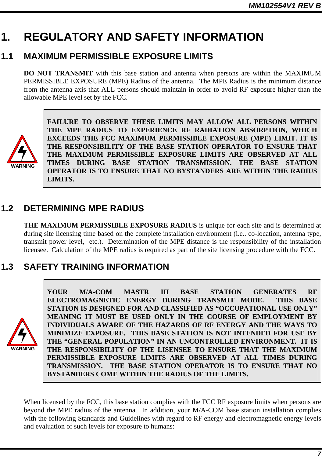 MM102554V1 REV B  7 1.  REGULATORY AND SAFETY INFORMATION 1.1  MAXIMUM PERMISSIBLE EXPOSURE LIMITS DO NOT TRANSMIT with this base station and antenna when persons are within the MAXIMUM PERMISSIBLE EXPOSURE (MPE) Radius of the antenna.  The MPE Radius is the minimum distance from the antenna axis that ALL persons should maintain in order to avoid RF exposure higher than the allowable MPE level set by the FCC.  WARNING FAILURE TO OBSERVE THESE LIMITS MAY ALLOW ALL PERSONS WITHIN THE MPE RADIUS TO EXPERIENCE RF RADIATION ABSORPTION, WHICH EXCEEDS THE FCC MAXIMUM PERMISSIBLE EXPOSURE (MPE) LIMIT. IT IS THE RESPONSIBILITY OF THE BASE STATION OPERATOR TO ENSURE THAT THE MAXIMUM PERMISSIBLE EXPOSURE LIMITS ARE OBSERVED AT ALL TIMES DURING BASE STATION TRANSMISSION. THE BASE STATION OPERATOR IS TO ENSURE THAT NO BYSTANDERS ARE WITHIN THE RADIUS LIMITS.  1.2  DETERMINING MPE RADIUS THE MAXIMUM PERMISSIBLE EXPOSURE RADIUS is unique for each site and is determined at during site licensing time based on the complete installation environment (i.e.. co-location, antenna type, transmit power level,  etc.).  Determination of the MPE distance is the responsibility of the installation licensee.  Calculation of the MPE radius is required as part of the site licensing procedure with the FCC. 1.3  SAFETY TRAINING INFORMATION  WARNING YOUR M/A-COM MASTR III BASE STATION GENERATES RF ELECTROMAGNETIC ENERGY DURING TRANSMIT MODE.  THIS BASE STATION IS DESIGNED FOR AND CLASSIFIED AS “OCCUPATIONAL USE ONLY” MEANING IT MUST BE USED ONLY IN THE COURSE OF EMPLOYMENT BY INDIVIDUALS AWARE OF THE HAZARDS OF RF ENERGY AND THE WAYS TO MINIMIZE EXPOSURE.  THIS BASE STATION IS NOT INTENDED FOR USE BY THE “GENERAL POPULATION” IN AN UNCONTROLLED ENVIRONMENT.  IT IS THE RESPONSIBILITY OF THE LISENSEE TO ENSURE THAT THE MAXIMUM PERMISSIBLE EXPOSURE LIMITS ARE OBSERVED AT ALL TIMES DURING TRANSMISSION.  THE BASE STATION OPERATOR IS TO ENSURE THAT NO BYSTANDERS COME WITHIN THE RADIUS OF THE LIMITS.  When licensed by the FCC, this base station complies with the FCC RF exposure limits when persons are beyond the MPE radius of the antenna.  In addition, your M/A-COM base station installation complies with the following Standards and Guidelines with regard to RF energy and electromagnetic energy levels and evaluation of such levels for exposure to humans: 