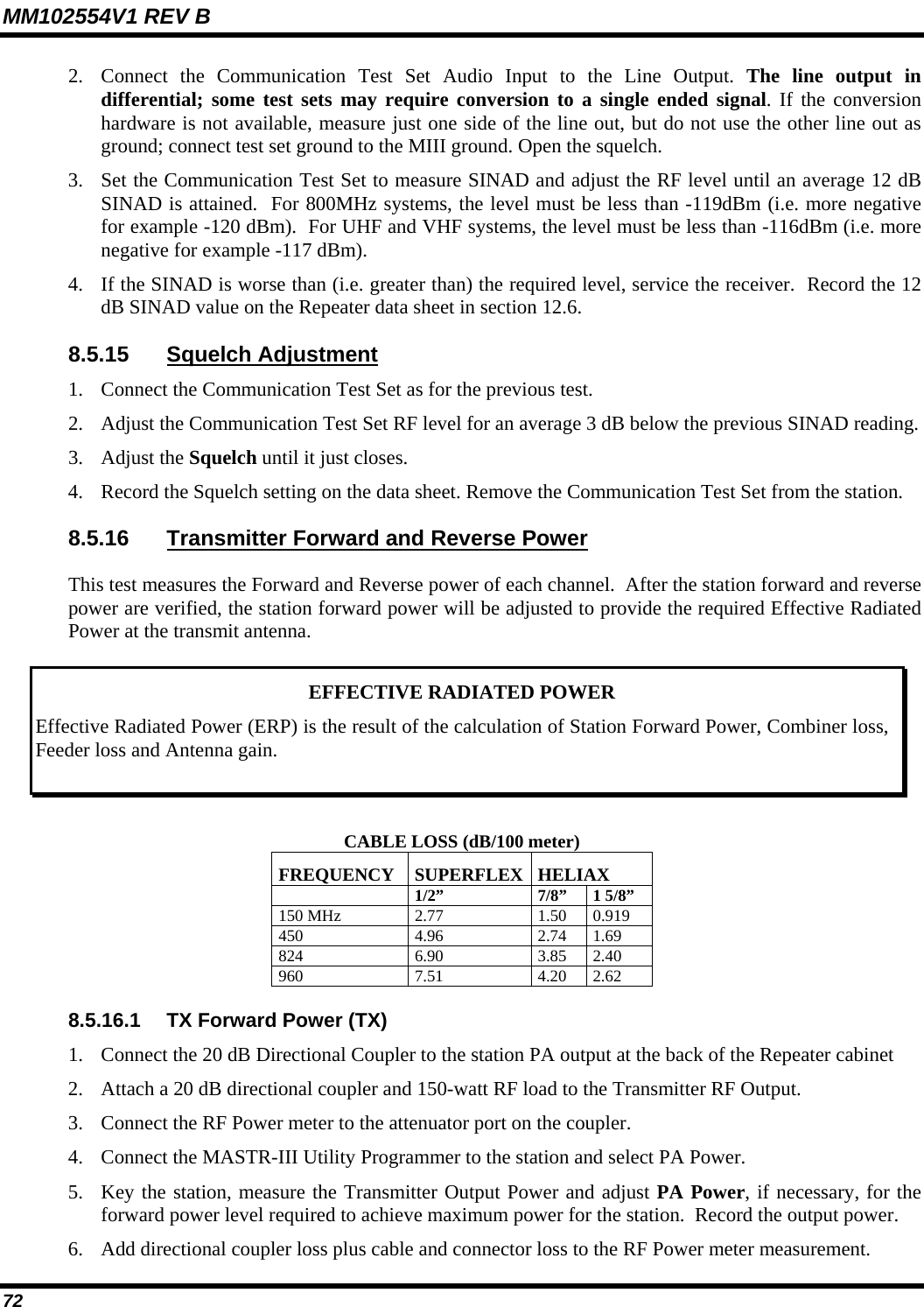 MM102554V1 REV B 72   2. Connect the Communication Test Set Audio Input to the Line Output. The line output in differential; some test sets may require conversion to a single ended signal. If the conversion hardware is not available, measure just one side of the line out, but do not use the other line out as ground; connect test set ground to the MIII ground. Open the squelch. 3. Set the Communication Test Set to measure SINAD and adjust the RF level until an average 12 dB SINAD is attained.  For 800MHz systems, the level must be less than -119dBm (i.e. more negative for example -120 dBm).  For UHF and VHF systems, the level must be less than -116dBm (i.e. more negative for example -117 dBm). 4. If the SINAD is worse than (i.e. greater than) the required level, service the receiver.  Record the 12 dB SINAD value on the Repeater data sheet in section 12.6. 8.5.15 Squelch Adjustment 1. Connect the Communication Test Set as for the previous test. 2. Adjust the Communication Test Set RF level for an average 3 dB below the previous SINAD reading. 3. Adjust the Squelch until it just closes. 4. Record the Squelch setting on the data sheet. Remove the Communication Test Set from the station. 8.5.16  Transmitter Forward and Reverse Power   This test measures the Forward and Reverse power of each channel.  After the station forward and reverse power are verified, the station forward power will be adjusted to provide the required Effective Radiated Power at the transmit antenna.  EFFECTIVE RADIATED POWER Effective Radiated Power (ERP) is the result of the calculation of Station Forward Power, Combiner loss, Feeder loss and Antenna gain. CABLE LOSS (dB/100 meter) FREQUENCY SUPERFLEX HELIAX  1/2” 7/8” 1 5/8” 150 MHz  2.77  1.50  0.919 450 4.96 2.74 1.69 824 6.90 3.85 2.40 960 7.51 4.20 2.62 8.5.16.1  TX Forward Power (TX) 1. Connect the 20 dB Directional Coupler to the station PA output at the back of the Repeater cabinet 2. Attach a 20 dB directional coupler and 150-watt RF load to the Transmitter RF Output.  3. Connect the RF Power meter to the attenuator port on the coupler. 4. Connect the MASTR-III Utility Programmer to the station and select PA Power. 5. Key the station, measure the Transmitter Output Power and adjust PA Power, if necessary, for the forward power level required to achieve maximum power for the station.  Record the output power. 6. Add directional coupler loss plus cable and connector loss to the RF Power meter measurement. 