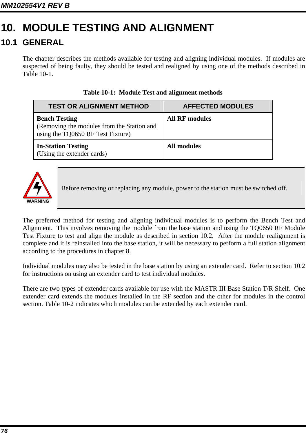 MM102554V1 REV B 76   10.  MODULE TESTING AND ALIGNMENT 10.1 GENERAL The chapter describes the methods available for testing and aligning individual modules.  If modules are suspected of being faulty, they should be tested and realigned by using one of the methods described in Table 10-1. Table 10-1:  Module Test and alignment methods TEST OR ALIGNMENT METHOD  AFFECTED MODULES Bench Testing (Removing the modules from the Station and using the TQ0650 RF Test Fixture)  All RF modules In-Station Testing  (Using the extender cards)  All modules  WARNING Before removing or replacing any module, power to the station must be switched off. The preferred method for testing and aligning individual modules is to perform the Bench Test and Alignment.  This involves removing the module from the base station and using the TQ0650 RF Module Test Fixture to test and align the module as described in section 10.2.  After the module realignment is complete and it is reinstalled into the base station, it will be necessary to perform a full station alignment according to the procedures in chapter 8. Individual modules may also be tested in the base station by using an extender card.  Refer to section 10.2 for instructions on using an extender card to test individual modules.   There are two types of extender cards available for use with the MASTR III Base Station T/R Shelf.  One extender card extends the modules installed in the RF section and the other for modules in the control section. Table 10-2 indicates which modules can be extended by each extender card.  