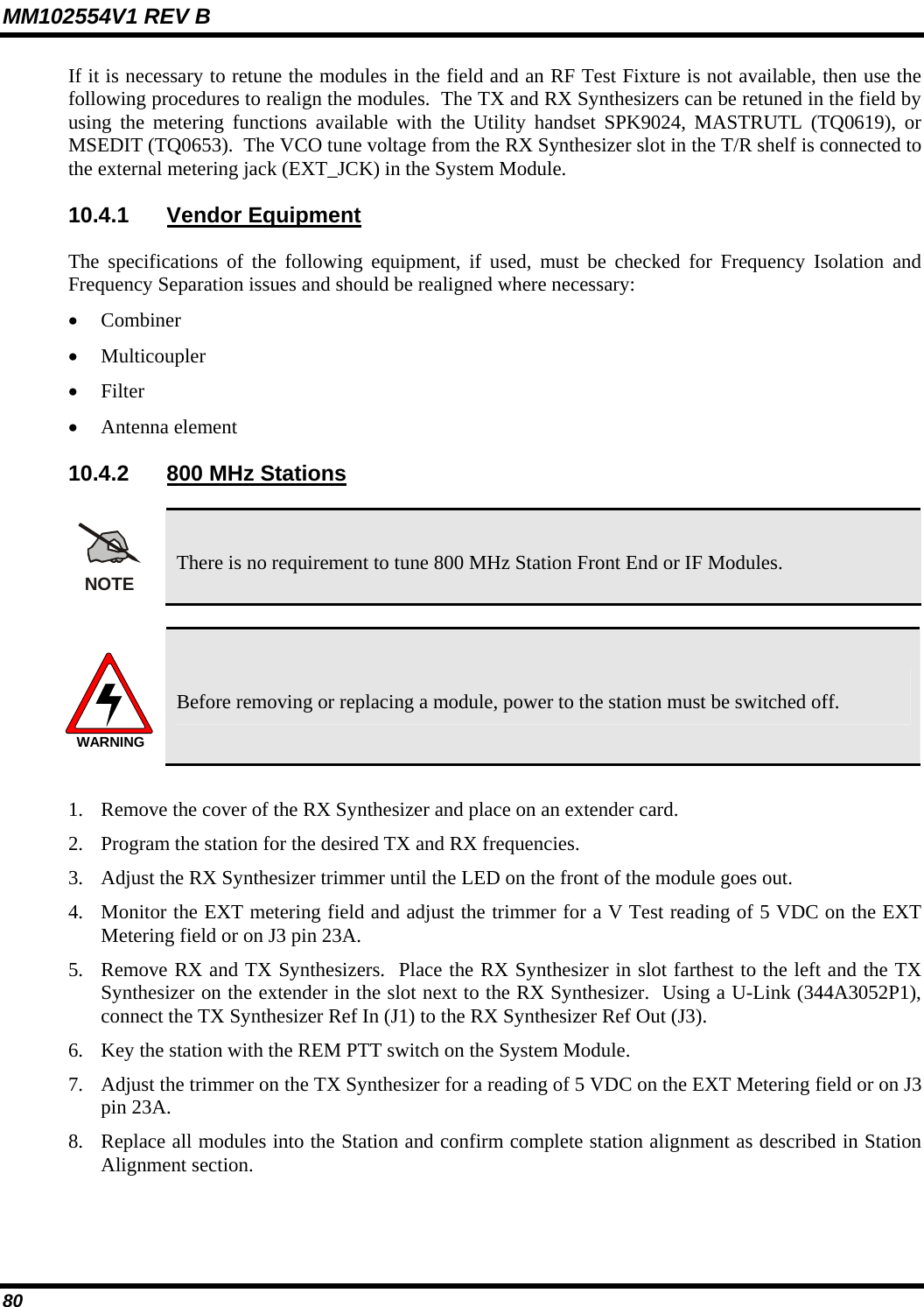 MM102554V1 REV B 80   If it is necessary to retune the modules in the field and an RF Test Fixture is not available, then use the following procedures to realign the modules.  The TX and RX Synthesizers can be retuned in the field by using the metering functions available with the Utility handset SPK9024, MASTRUTL (TQ0619), or MSEDIT (TQ0653).  The VCO tune voltage from the RX Synthesizer slot in the T/R shelf is connected to the external metering jack (EXT_JCK) in the System Module.  10.4.1 Vendor Equipment The specifications of the following equipment, if used, must be checked for Frequency Isolation and Frequency Separation issues and should be realigned where necessary: • Combiner • Multicoupler • Filter • Antenna element 10.4.2  800 MHz Stations NOTE There is no requirement to tune 800 MHz Station Front End or IF Modules.  WARNING Before removing or replacing a module, power to the station must be switched off.  1. Remove the cover of the RX Synthesizer and place on an extender card. 2. Program the station for the desired TX and RX frequencies. 3. Adjust the RX Synthesizer trimmer until the LED on the front of the module goes out. 4. Monitor the EXT metering field and adjust the trimmer for a V Test reading of 5 VDC on the EXT Metering field or on J3 pin 23A. 5. Remove RX and TX Synthesizers.  Place the RX Synthesizer in slot farthest to the left and the TX Synthesizer on the extender in the slot next to the RX Synthesizer.  Using a U-Link (344A3052P1), connect the TX Synthesizer Ref In (J1) to the RX Synthesizer Ref Out (J3). 6. Key the station with the REM PTT switch on the System Module. 7. Adjust the trimmer on the TX Synthesizer for a reading of 5 VDC on the EXT Metering field or on J3 pin 23A. 8. Replace all modules into the Station and confirm complete station alignment as described in Station Alignment section. 