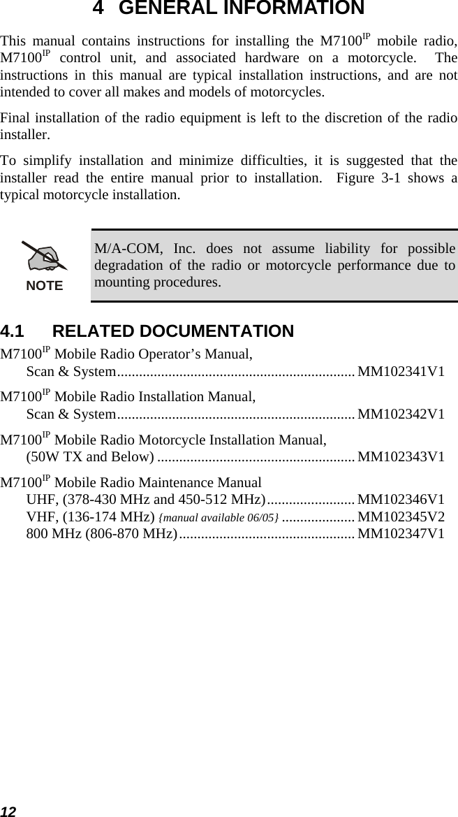 12 4 GENERAL INFORMATION This manual contains instructions for installing the M7100IP mobile radio, M7100IP control unit, and associated hardware on a motorcycle.  The instructions in this manual are typical installation instructions, and are not intended to cover all makes and models of motorcycles. Final installation of the radio equipment is left to the discretion of the radio installer. To simplify installation and minimize difficulties, it is suggested that the installer read the entire manual prior to installation.  Figure 3-1 shows a typical motorcycle installation.  NOTE M/A-COM, Inc. does not assume liability for possible degradation of the radio or motorcycle performance due to mounting procedures. 4.1 RELATED DOCUMENTATION M7100IP Mobile Radio Operator’s Manual, Scan &amp; System................................................................. MM102341V1 M7100IP Mobile Radio Installation Manual, Scan &amp; System................................................................. MM102342V1 M7100IP Mobile Radio Motorcycle Installation Manual, (50W TX and Below) ...................................................... MM102343V1 M7100IP Mobile Radio Maintenance Manual UHF, (378-430 MHz and 450-512 MHz)........................MM102346V1 VHF, (136-174 MHz) {manual available 06/05} .................... MM102345V2 800 MHz (806-870 MHz)................................................ MM102347V1  