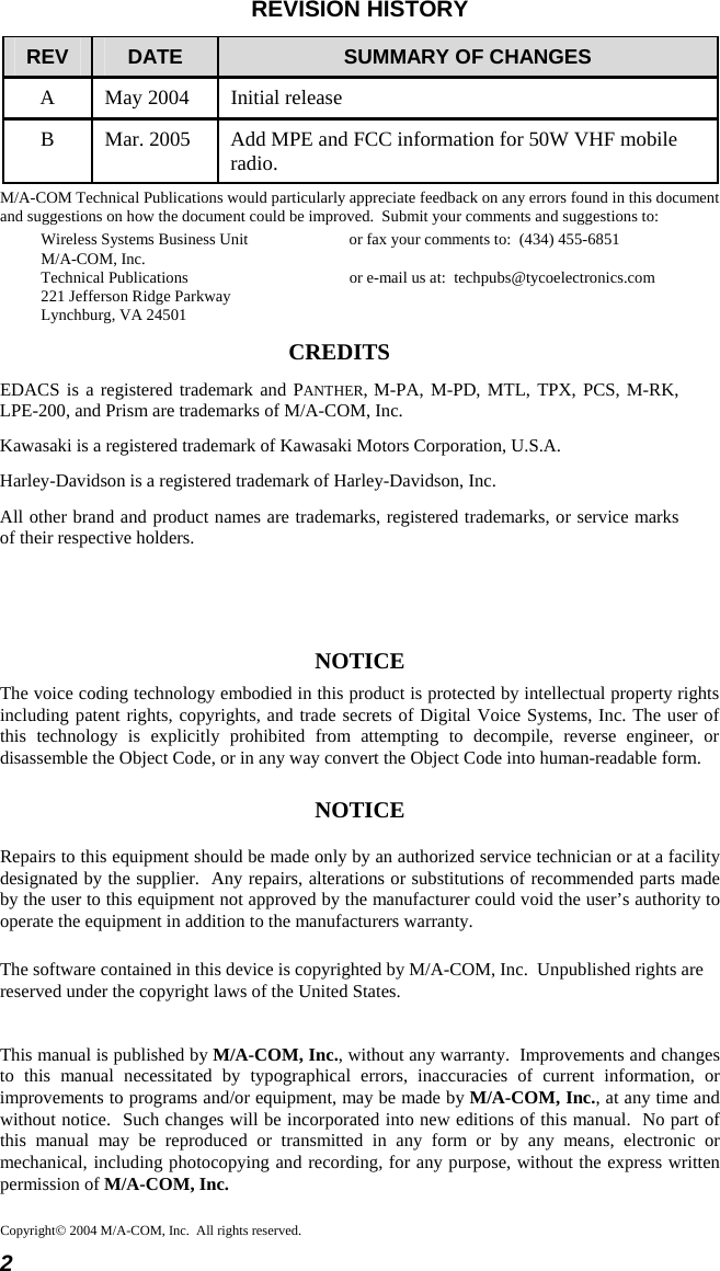 2 Copyright© 2004 M/A-COM, Inc.  All rights reserved.REVISION HISTORY REV  DATE  SUMMARY OF CHANGES A  May 2004  Initial release B  Mar. 2005  Add MPE and FCC information for 50W VHF mobile radio. M/A-COM Technical Publications would particularly appreciate feedback on any errors found in this document and suggestions on how the document could be improved.  Submit your comments and suggestions to: Wireless Systems Business Unit  or fax your comments to:  (434) 455-6851 M/A-COM, Inc. Technical Publications  or e-mail us at:  techpubs@tycoelectronics.com 221 Jefferson Ridge Parkway Lynchburg, VA 24501 CREDITS EDACS is a registered trademark and PANTHER, M-PA, M-PD, MTL, TPX, PCS, M-RK, LPE-200, and Prism are trademarks of M/A-COM, Inc. Kawasaki is a registered trademark of Kawasaki Motors Corporation, U.S.A. Harley-Davidson is a registered trademark of Harley-Davidson, Inc. All other brand and product names are trademarks, registered trademarks, or service marks of their respective holders.   NOTICE The voice coding technology embodied in this product is protected by intellectual property rights including patent rights, copyrights, and trade secrets of Digital Voice Systems, Inc. The user of this technology is explicitly prohibited from attempting to decompile, reverse engineer, or disassemble the Object Code, or in any way convert the Object Code into human-readable form. NOTICE Repairs to this equipment should be made only by an authorized service technician or at a facility designated by the supplier.  Any repairs, alterations or substitutions of recommended parts made by the user to this equipment not approved by the manufacturer could void the user’s authority to operate the equipment in addition to the manufacturers warranty. The software contained in this device is copyrighted by M/A-COM, Inc.  Unpublished rights are reserved under the copyright laws of the United States. This manual is published by M/A-COM, Inc., without any warranty.  Improvements and changes to this manual necessitated by typographical errors, inaccuracies of current information, or improvements to programs and/or equipment, may be made by M/A-COM, Inc., at any time and without notice.  Such changes will be incorporated into new editions of this manual.  No part of this manual may be reproduced or transmitted in any form or by any means, electronic or mechanical, including photocopying and recording, for any purpose, without the express written permission of M/A-COM, Inc. 