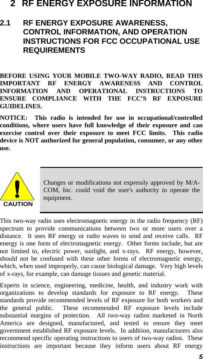  5 2  RF ENERGY EXPOSURE INFORMATION 2.1  RF ENERGY EXPOSURE AWARENESS, CONTROL INFORMATION, AND OPERATION INSTRUCTIONS FOR FCC OCCUPATIONAL USE REQUIREMENTS  BEFORE USING YOUR MOBILE TWO-WAY RADIO, READ THIS IMPORTANT RF ENERGY AWARENESS AND CONTROL INFORMATION AND OPERATIONAL INSTRUCTIONS TO ENSURE COMPLIANCE WITH THE FCC’S RF EXPOSURE GUIDELINES. NOTICE:  This radio is intended for use in occupational/controlled conditions, where users have full knowledge of their exposure and can exercise control over their exposure to meet FCC limits.  This radio device is NOT authorized for general population, consumer, or any other use.  CAUTION Changes or modifications not expressly approved by M/A-COM, Inc. could void the user&apos;s authority to operate the equipment. This two-way radio uses electromagnetic energy in the radio frequency (RF) spectrum to provide communications between two or more users over a distance.  It uses RF energy or radio waves to send and receive calls.  RF energy is one form of electromagnetic energy.  Other forms include, but are not limited to, electric power, sunlight, and x-rays.  RF energy, however, should not be confused with these other forms of electromagnetic energy, which, when used improperly, can cause biological damage.  Very high levels of x-rays, for example, can damage tissues and genetic material. Experts in science, engineering, medicine, health, and industry work with organizations to develop standards for exposure to RF energy.  These standards provide recommended levels of RF exposure for both workers and the general public.  These recommended RF exposure levels include substantial margins of protection.  All two-way radios marketed in North America are designed, manufactured, and tested to ensure they meet government established RF exposure levels.  In addition, manufacturers also recommend specific operating instructions to users of two-way radios.  These instructions are important because they inform users about RF energy 