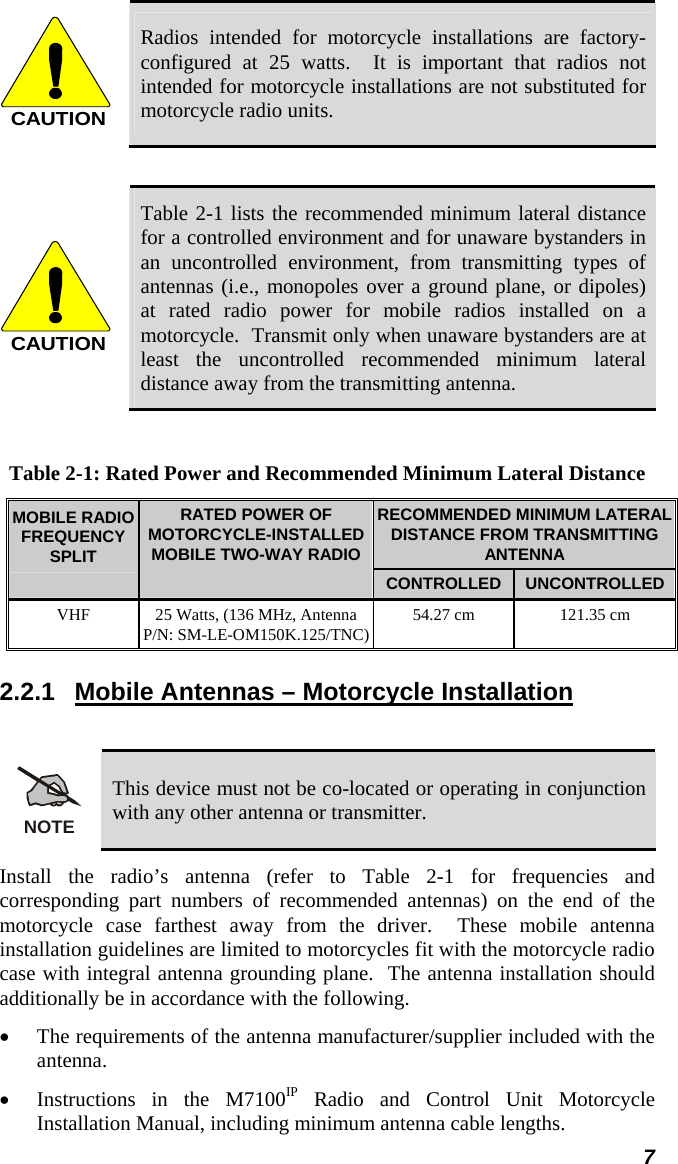  7 CAUTION Radios intended for motorcycle installations are factory-configured at 25 watts.  It is important that radios not intended for motorcycle installations are not substituted for motorcycle radio units.  CAUTION Table 2-1 lists the recommended minimum lateral distance for a controlled environment and for unaware bystanders in an uncontrolled environment, from transmitting types of antennas (i.e., monopoles over a ground plane, or dipoles) at rated radio power for mobile radios installed on a motorcycle.  Transmit only when unaware bystanders are at least the uncontrolled recommended minimum lateral distance away from the transmitting antenna.  Table 2-1: Rated Power and Recommended Minimum Lateral Distance RECOMMENDED MINIMUM LATERAL DISTANCE FROM TRANSMITTING ANTENNA MOBILE RADIO FREQUENCY SPLIT RATED POWER OF MOTORCYCLE-INSTALLED MOBILE TWO-WAY RADIO CONTROLLED  UNCONTROLLED VHF  25 Watts, (136 MHz, AntennaP/N: SM-LE-OM150K.125/TNC) 54.27 cm  121.35 cm 2.2.1  Mobile Antennas – Motorcycle Installation  NOTE This device must not be co-located or operating in conjunction with any other antenna or transmitter. Install the radio’s antenna (refer to Table 2-1 for frequencies and corresponding part numbers of recommended antennas) on the end of the motorcycle case farthest away from the driver.  These mobile antenna installation guidelines are limited to motorcycles fit with the motorcycle radio case with integral antenna grounding plane.  The antenna installation should additionally be in accordance with the following. • The requirements of the antenna manufacturer/supplier included with the antenna. • Instructions in the M7100IP Radio and Control Unit Motorcycle Installation Manual, including minimum antenna cable lengths. 