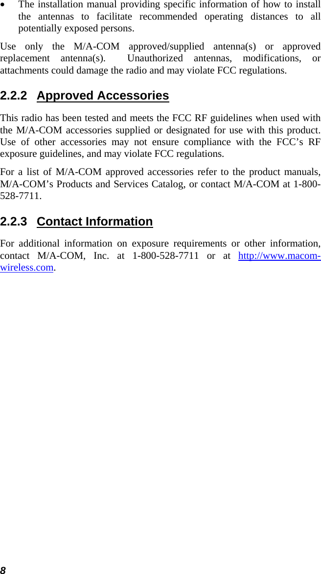 8 • The installation manual providing specific information of how to install the antennas to facilitate recommended operating distances to all potentially exposed persons. Use only the M/A-COM approved/supplied antenna(s) or approved replacement antenna(s).  Unauthorized antennas, modifications, or attachments could damage the radio and may violate FCC regulations. 2.2.2 Approved Accessories This radio has been tested and meets the FCC RF guidelines when used with the M/A-COM accessories supplied or designated for use with this product.  Use of other accessories may not ensure compliance with the FCC’s RF exposure guidelines, and may violate FCC regulations. For a list of M/A-COM approved accessories refer to the product manuals, M/A-COM’s Products and Services Catalog, or contact M/A-COM at 1-800-528-7711. 2.2.3 Contact Information For additional information on exposure requirements or other information, contact M/A-COM, Inc. at 1-800-528-7711 or at http://www.macom-wireless.com. 