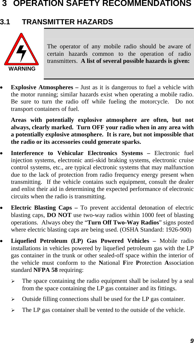  9 3  OPERATION SAFETY RECOMMENDATIONS 3.1 TRANSMITTER HAZARDS WARNING The operator of any mobile radio should be aware of certain hazards common to the operation of radio transmitters.  A list of several possible hazards is given: • Explosive Atmospheres – Just as it is dangerous to fuel a vehicle with the motor running; similar hazards exist when operating a mobile radio.  Be sure to turn the radio off while fueling the motorcycle.  Do not transport containers of fuel.  Areas with potentially explosive atmosphere are often, but not always, clearly marked.  Turn OFF your radio when in any area with a potentially explosive atmosphere.  It is rare, but not impossible that the radio or its accessories could generate sparks. • Interference to Vehicular Electronics Systems – Electronic fuel injection systems, electronic anti-skid braking systems, electronic cruise control systems, etc., are typical electronic systems that may malfunction due to the lack of protection from radio frequency energy present when transmitting.  If the vehicle contains such equipment, consult the dealer and enlist their aid in determining the expected performance of electronic circuits when the radio is transmitting. • Electric Blasting Caps – To prevent accidental detonation of electric blasting caps, DO NOT use two-way radios within 1000 feet of blasting operations.  Always obey the “Turn Off Two-Way Radios” signs posted where electric blasting caps are being used. (OSHA Standard: 1926-900) • Liquefied Petroleum (LP) Gas Powered Vehicles – Mobile radio installations in vehicles powered by liquefied petroleum gas with the LP gas container in the trunk or other sealed-off space within the interior of the vehicle must conform to the National  Fire  Protection  Association standard NFPA 58 requiring: ¾ The space containing the radio equipment shall be isolated by a seal from the space containing the LP gas container and its fittings. ¾ Outside filling connections shall be used for the LP gas container. ¾ The LP gas container shall be vented to the outside of the vehicle. 