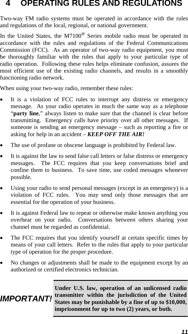 11 4  OPERATING RULES AND REGULATIONS Two-way FM radio systems must be operated in accordance with the rules and regulations of the local, regional, or national government. In the United States, the M7100IP Series mobile radio must be operated in accordance with the rules and regulations of the Federal Communications Commission (FCC).  As an operator of two-way radio equipment, you must be thoroughly familiar with the rules that apply to your particular type of radio operation.  Following these rules helps eliminate confusion, assures the most efficient use of the existing radio channels, and results in a smoothly functioning radio network. When using your two-way radio, remember these rules: • It is a violation of FCC rules to interrupt any distress or emergency message.  As your radio operates in much the same way as a telephone “party line,” always listen to make sure that the channel is clear before transmitting.  Emergency calls have priority over all other messages.  If someone is sending an emergency message – such as reporting a fire or asking for help in an accident – KEEP OFF THE AIR! • The use of profane or obscene language is prohibited by Federal law. • It is against the law to send false call letters or false distress or emergency messages.  The FCC requires that you keep conversations brief and confine them to business.  To save time, use coded messages whenever possible. • Using your radio to send personal messages (except in an emergency) is a violation of FCC rules.  You may send only those messages that are essential for the operation of your business. • It is against Federal law to repeat or otherwise make known anything you overhear on your radio.  Conversations between others sharing your channel must be regarded as confidential. • The FCC requires that you identify yourself at certain specific times by means of your call letters.  Refer to the rules that apply to your particular type of operation for the proper procedure. • No changes or adjustments shall be made to the equipment except by an authorized or certified electronics technician.  IMPORTANT! Under U.S. law, operation of an unlicensed radio transmitter within the jurisdiction of the United States may be punishable by a fine of up to $10,000, imprisonment for up to two (2) years, or both. 