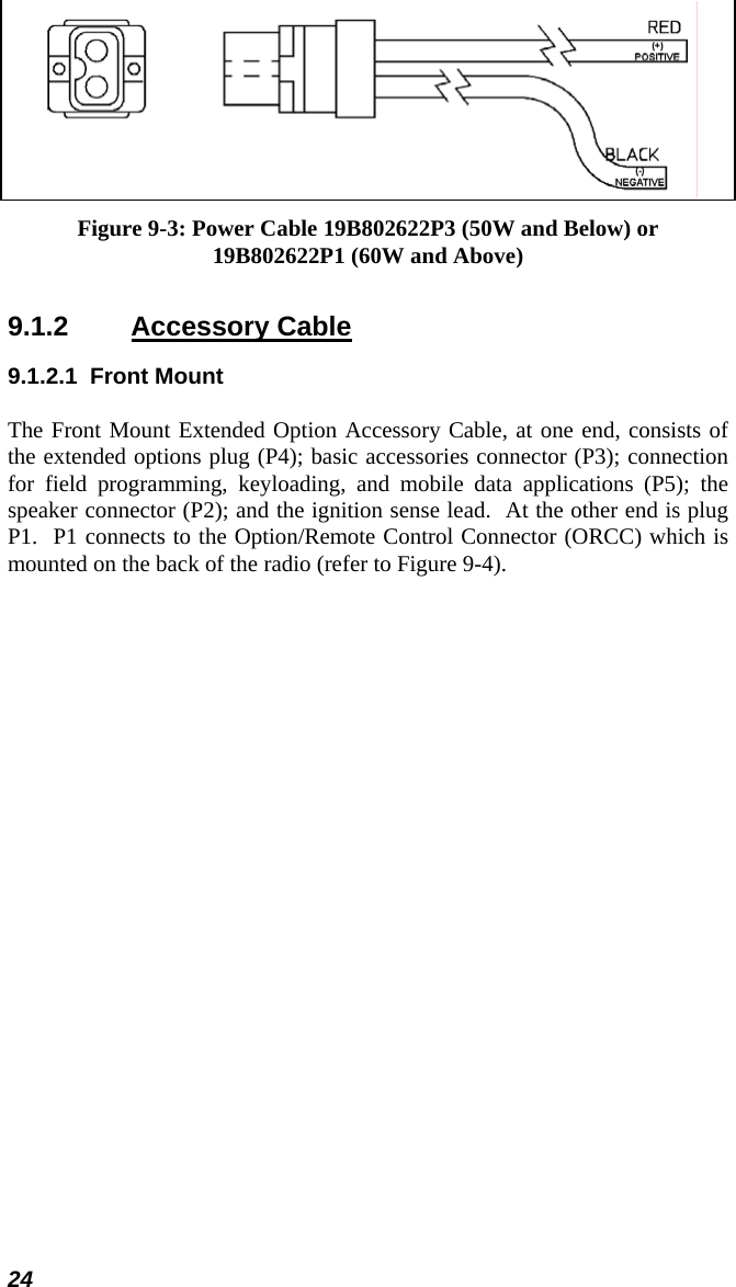 24  Figure 9-3: Power Cable 19B802622P3 (50W and Below) or 19B802622P1 (60W and Above) 9.1.2 Accessory Cable 9.1.2.1 Front Mount The Front Mount Extended Option Accessory Cable, at one end, consists of the extended options plug (P4); basic accessories connector (P3); connection for field programming, keyloading, and mobile data applications (P5); the speaker connector (P2); and the ignition sense lead.  At the other end is plug P1.  P1 connects to the Option/Remote Control Connector (ORCC) which is mounted on the back of the radio (refer to Figure 9-4). 