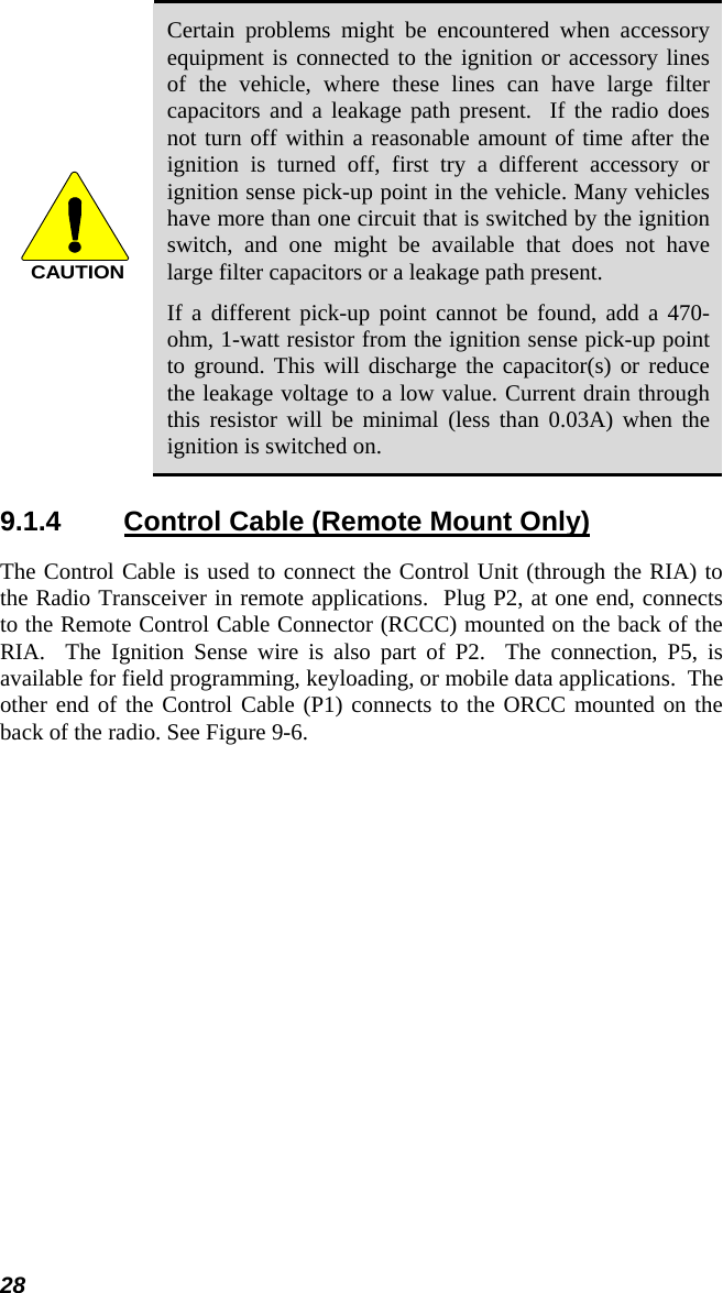 28 CAUTION Certain problems might be encountered when accessory equipment is connected to the ignition or accessory lines of the vehicle, where these lines can have large filter capacitors and a leakage path present.  If the radio does not turn off within a reasonable amount of time after the ignition is turned off, first try a different accessory or ignition sense pick-up point in the vehicle. Many vehicles have more than one circuit that is switched by the ignition switch, and one might be available that does not have large filter capacitors or a leakage path present. If a different pick-up point cannot be found, add a 470-ohm, 1-watt resistor from the ignition sense pick-up point to ground. This will discharge the capacitor(s) or reduce the leakage voltage to a low value. Current drain through this resistor will be minimal (less than 0.03A) when the ignition is switched on. 9.1.4  Control Cable (Remote Mount Only) The Control Cable is used to connect the Control Unit (through the RIA) to the Radio Transceiver in remote applications.  Plug P2, at one end, connects to the Remote Control Cable Connector (RCCC) mounted on the back of the RIA.  The Ignition Sense wire is also part of P2.  The connection, P5, is available for field programming, keyloading, or mobile data applications.  The other end of the Control Cable (P1) connects to the ORCC mounted on the back of the radio. See Figure 9-6. 