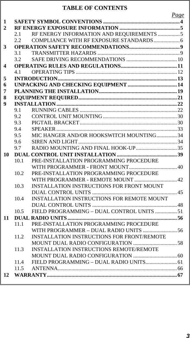 3 TABLE OF CONTENTS  Page 1 SAFETY SYMBOL CONVENTIONS ........................................................4 2 RF ENERGY EXPOSURE INFORMATION ............................................5 2.1 RF ENERGY INFORMATION AND REQUIREMENTS ................5 2.2 COMPLIANCE WITH RF EXPOSURE STANDARDS...................6 3 OPERATION SAFETY RECOMMENDATIONS.....................................9 3.1 TRANSMITTER HAZARDS ............................................................9 3.2 SAFE DRIVING RECOMMENDATIONS .....................................10 4 OPERATING RULES AND REGULATIONS.........................................11 4.1 OPERATING TIPS ..........................................................................12 5 INTRODUCTION.......................................................................................13 6 UNPACKING AND CHECKING EQUIPMENT ....................................14 7 PLANNING THE INSTALLATION.........................................................19 8 EQUIPMENT REQUIRED........................................................................21 9 INSTALLATION........................................................................................22 9.1 RUNNING CABLES .......................................................................22 9.2 CONTROL UNIT MOUNTING ......................................................30 9.3 PIGTAIL BRACKET.......................................................................30 9.4 SPEAKER........................................................................................33 9.5 MIC HANGER AND/OR HOOKSWITCH MOUNTING...............34 9.6 SIREN AND LIGHT........................................................................34 9.7 RADIO MOUNTING AND FINAL HOOK-UP..............................35 10 DUAL CONTROL UNIT INSTALLATION............................................39 10.1 PRE-INSTALLATION PROGRAMMING PROCEDURE WITH PROGRAMMER - FRONT MOUNT...................................40 10.2 PRE-INSTALLATION PROGRAMMING PROCEDURE WITH PROGRAMMER - REMOTE MOUNT ...............................42 10.3 INSTALLATION INSTRUCTIONS FOR FRONT MOUNT DUAL CONTROL UNITS ..............................................................45 10.4 INSTALLATION INSTRUCTIONS FOR REMOTE MOUNT DUAL CONTROL UNITS ..............................................................48 10.5 FIELD PROGRAMMING – DUAL CONTROL UNITS ................51 11 DUAL RADIO UNITS................................................................................56 11.1 PRE-INSTALLATION PROGRAMMING PROCEDURE WITH PROGRAMMER – DUAL RADIO UNITS .........................56 11.2 INSTALLATION INSTRUCTIONS FOR FRONT/REMOTE MOUNT DUAL RADIO CONFIGURATION ................................58 11.3 INSTALLATION INSTRUCTIONS REMOTE/REMOTE MOUNT DUAL RADIO CONFIGURATION ................................60 11.4 FIELD PROGRAMMING – DUAL RADIO UNITS.......................61 11.5 ANTENNA.......................................................................................66 12 WARRANTY...............................................................................................67 