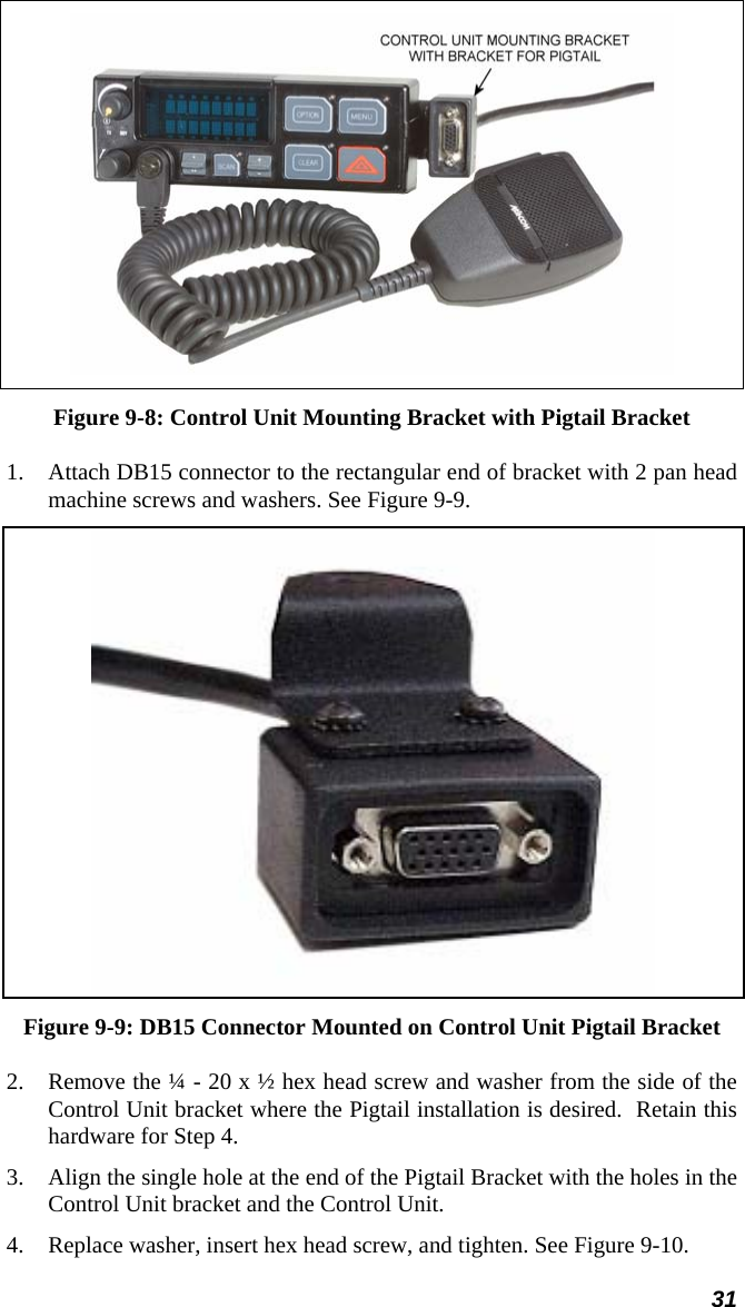 31  Figure 9-8: Control Unit Mounting Bracket with Pigtail Bracket 1. Attach DB15 connector to the rectangular end of bracket with 2 pan head machine screws and washers. See Figure 9-9.  Figure 9-9: DB15 Connector Mounted on Control Unit Pigtail Bracket 2. Remove the ¼ - 20 x ½ hex head screw and washer from the side of the Control Unit bracket where the Pigtail installation is desired.  Retain this hardware for Step 4. 3. Align the single hole at the end of the Pigtail Bracket with the holes in the Control Unit bracket and the Control Unit. 4. Replace washer, insert hex head screw, and tighten. See Figure 9-10. 
