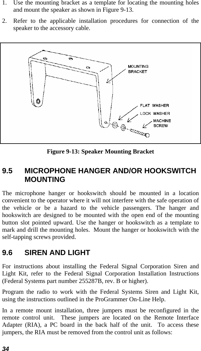 34 1. Use the mounting bracket as a template for locating the mounting holes and mount the speaker as shown in Figure 9-13. 2. Refer to the applicable installation procedures for connection of the speaker to the accessory cable.   Figure 9-13: Speaker Mounting Bracket 9.5  MICROPHONE HANGER AND/OR HOOKSWITCH MOUNTING The microphone hanger or hookswitch should be mounted in a location convenient to the operator where it will not interfere with the safe operation of the vehicle or be a hazard to the vehicle passengers. The hanger and hookswitch are designed to be mounted with the open end of the mounting button slot pointed upward. Use the hanger or hookswitch as a template to mark and drill the mounting holes.  Mount the hanger or hookswitch with the self-tapping screws provided.   9.6  SIREN AND LIGHT For instructions about installing the Federal Signal Corporation Siren and Light Kit, refer to the Federal Signal Corporation Installation Instructions (Federal Systems part number 255287B, rev. B or higher). Program the radio to work with the Federal Systems Siren and Light Kit, using the instructions outlined in the ProGrammer On-Line Help. In a remote mount installation, three jumpers must be reconfigured in the remote control unit.  These jumpers are located on the Remote Interface Adapter (RIA), a PC board in the back half of the unit.  To access these jumpers, the RIA must be removed from the control unit as follows: 