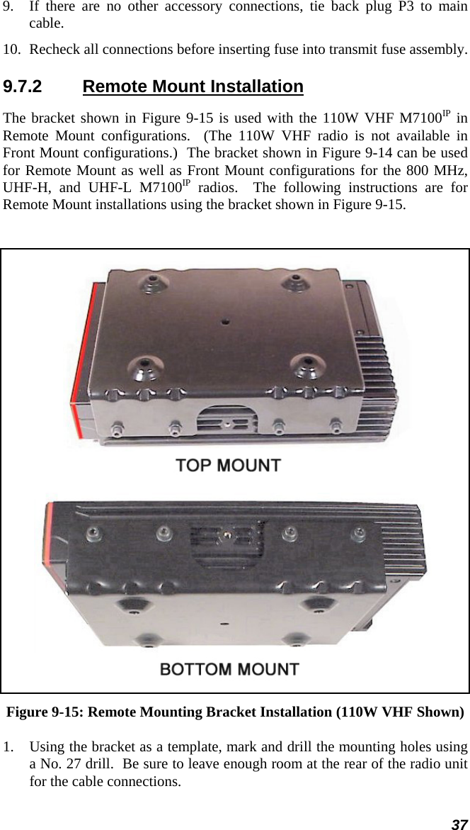 37 9.  If there are no other accessory connections, tie back plug P3 to main cable. 10.  Recheck all connections before inserting fuse into transmit fuse assembly. 9.7.2  Remote Mount Installation The bracket shown in Figure 9-15 is used with the 110W VHF M7100IP in Remote Mount configurations.  (The 110W VHF radio is not available in Front Mount configurations.)  The bracket shown in Figure 9-14 can be used for Remote Mount as well as Front Mount configurations for the 800 MHz, UHF-H, and UHF-L M7100IP radios.  The following instructions are for Remote Mount installations using the bracket shown in Figure 9-15.    Figure 9-15: Remote Mounting Bracket Installation (110W VHF Shown) 1. Using the bracket as a template, mark and drill the mounting holes using a No. 27 drill.  Be sure to leave enough room at the rear of the radio unit for the cable connections. 