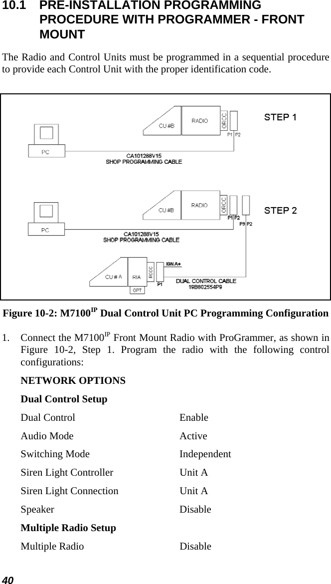 40 10.1 PRE-INSTALLATION PROGRAMMING PROCEDURE WITH PROGRAMMER - FRONT MOUNT The Radio and Control Units must be programmed in a sequential procedure to provide each Control Unit with the proper identification code.   Figure 10-2: M7100IP Dual Control Unit PC Programming Configuration 1. Connect the M7100IP Front Mount Radio with ProGrammer, as shown in Figure 10-2, Step 1. Program the radio with the following control configurations: NETWORK OPTIONS Dual Control Setup Dual Control  Enable Audio Mode  Active Switching Mode  Independent Siren Light Controller  Unit A Siren Light Connection  Unit A Speaker Disable Multiple Radio Setup Multiple Radio  Disable 