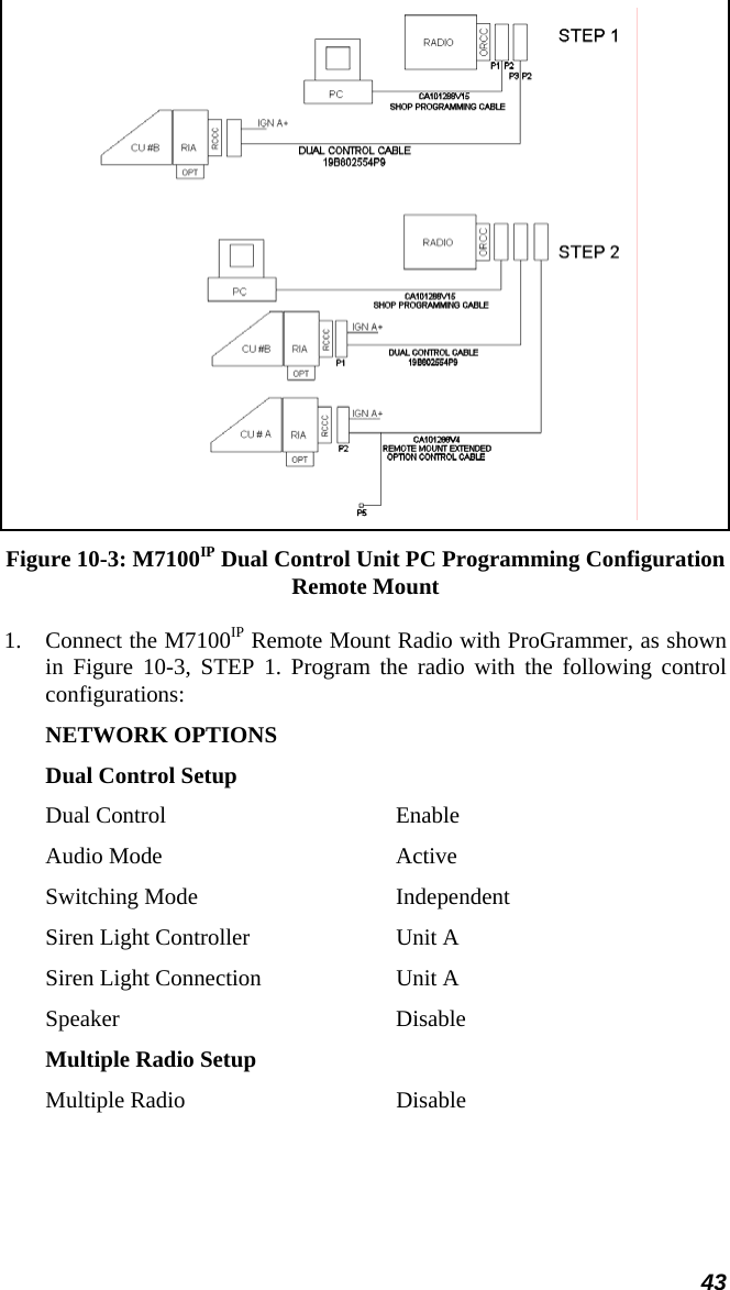 43  Figure 10-3: M7100IP Dual Control Unit PC Programming Configuration Remote Mount 1. Connect the M7100IP Remote Mount Radio with ProGrammer, as shown in Figure 10-3, STEP 1. Program the radio with the following control configurations: NETWORK OPTIONS Dual Control Setup Dual Control  Enable Audio Mode  Active Switching Mode  Independent Siren Light Controller  Unit A Siren Light Connection  Unit A Speaker Disable Multiple Radio Setup Multiple Radio  Disable 