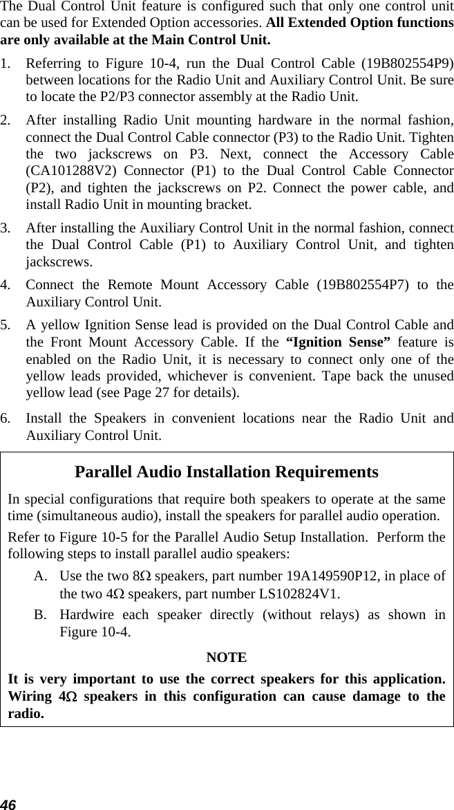 46 The Dual Control Unit feature is configured such that only one control unit can be used for Extended Option accessories. All Extended Option functions are only available at the Main Control Unit. 1.  Referring to Figure 10-4, run the Dual Control Cable (19B802554P9) between locations for the Radio Unit and Auxiliary Control Unit. Be sure to locate the P2/P3 connector assembly at the Radio Unit. 2.  After installing Radio Unit mounting hardware in the normal fashion, connect the Dual Control Cable connector (P3) to the Radio Unit. Tighten the two jackscrews on P3. Next, connect the Accessory Cable (CA101288V2) Connector (P1) to the Dual Control Cable Connector (P2), and tighten the jackscrews on P2. Connect the power cable, and install Radio Unit in mounting bracket. 3.  After installing the Auxiliary Control Unit in the normal fashion, connect the Dual Control Cable (P1) to Auxiliary Control Unit, and tighten jackscrews. 4.  Connect the Remote Mount Accessory Cable (19B802554P7) to the Auxiliary Control Unit. 5.  A yellow Ignition Sense lead is provided on the Dual Control Cable and the Front Mount Accessory Cable. If the “Ignition Sense” feature is enabled on the Radio Unit, it is necessary to connect only one of the yellow leads provided, whichever is convenient. Tape back the unused yellow lead (see Page 27 for details).  6.  Install the Speakers in convenient locations near the Radio Unit and Auxiliary Control Unit. Parallel Audio Installation Requirements In special configurations that require both speakers to operate at the same time (simultaneous audio), install the speakers for parallel audio operation. Refer to Figure 10-5 for the Parallel Audio Setup Installation.  Perform the following steps to install parallel audio speakers: A. Use the two 8Ω speakers, part number 19A149590P12, in place of the two 4Ω speakers, part number LS102824V1. B. Hardwire each speaker directly (without relays) as shown in Figure 10-4. NOTE It is very important to use the correct speakers for this application. Wiring 4Ω speakers in this configuration can cause damage to the radio.  