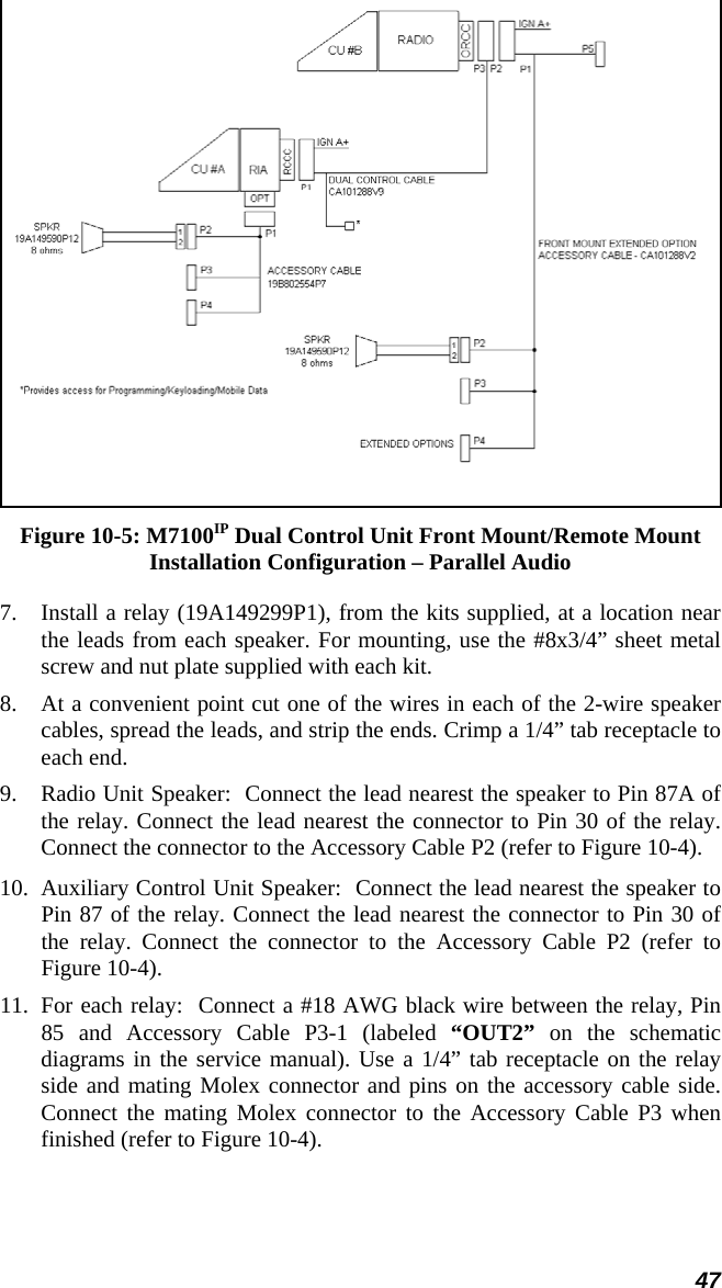 47  Figure 10-5: M7100IP Dual Control Unit Front Mount/Remote Mount Installation Configuration – Parallel Audio 7.  Install a relay (19A149299P1), from the kits supplied, at a location near the leads from each speaker. For mounting, use the #8x3/4” sheet metal screw and nut plate supplied with each kit. 8. At a convenient point cut one of the wires in each of the 2-wire speaker cables, spread the leads, and strip the ends. Crimp a 1/4” tab receptacle to each end. 9. Radio Unit Speaker:  Connect the lead nearest the speaker to Pin 87A of the relay. Connect the lead nearest the connector to Pin 30 of the relay. Connect the connector to the Accessory Cable P2 (refer to Figure 10-4). 10.  Auxiliary Control Unit Speaker:  Connect the lead nearest the speaker to Pin 87 of the relay. Connect the lead nearest the connector to Pin 30 of the relay. Connect the connector to the Accessory Cable P2 (refer to Figure 10-4).  11.  For each relay:  Connect a #18 AWG black wire between the relay, Pin 85 and Accessory Cable P3-1 (labeled “OUT2” on the schematic diagrams in the service manual). Use a 1/4” tab receptacle on the relay side and mating Molex connector and pins on the accessory cable side. Connect the mating Molex connector to the Accessory Cable P3 when finished (refer to Figure 10-4). 