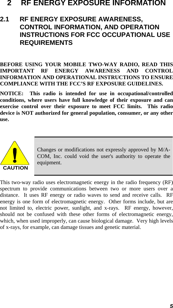 5 2  RF ENERGY EXPOSURE INFORMATION 2.1  RF ENERGY EXPOSURE AWARENESS, CONTROL INFORMATION, AND OPERATION INSTRUCTIONS FOR FCC OCCUPATIONAL USE REQUIREMENTS  BEFORE USING YOUR MOBILE TWO-WAY RADIO, READ THIS IMPORTANT RF ENERGY AWARENESS AND CONTROL INFORMATION AND OPERATIONAL INSTRUCTIONS TO ENSURE COMPLIANCE WITH THE FCC’S RF EXPOSURE GUIDELINES. NOTICE:  This radio is intended for use in occupational/controlled conditions, where users have full knowledge of their exposure and can exercise control over their exposure to meet FCC limits.  This radio device is NOT authorized for general population, consumer, or any other use.  CAUTION Changes or modifications not expressly approved by M/A-COM, Inc. could void the user&apos;s authority to operate the equipment. This two-way radio uses electromagnetic energy in the radio frequency (RF) spectrum to provide communications between two or more users over a distance.  It uses RF energy or radio waves to send and receive calls.  RF energy is one form of electromagnetic energy.  Other forms include, but are not limited to, electric power, sunlight, and x-rays.  RF energy, however, should not be confused with these other forms of electromagnetic energy, which, when used improperly, can cause biological damage.  Very high levels of x-rays, for example, can damage tissues and genetic material. 