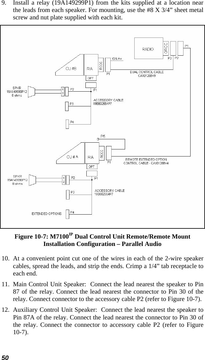 50 9.  Install a relay (19A149299P1) from the kits supplied at a location near the leads from each speaker. For mounting, use the #8 X 3/4” sheet metal screw and nut plate supplied with each kit.  Figure 10-7: M7100IP Dual Control Unit Remote/Remote Mount Installation Configuration – Parallel Audio 10. At a convenient point cut one of the wires in each of the 2-wire speaker cables, spread the leads, and strip the ends. Crimp a 1/4” tab receptacle to each end. 11.  Main Control Unit Speaker:  Connect the lead nearest the speaker to Pin 87 of the relay. Connect the lead nearest the connector to Pin 30 of the relay. Connect connector to the accessory cable P2 (refer to Figure 10-7).  12.  Auxiliary Control Unit Speaker:  Connect the lead nearest the speaker to Pin 87A of the relay. Connect the lead nearest the connector to Pin 30 of the relay. Connect the connector to accessory cable P2 (refer to Figure 10-7). 