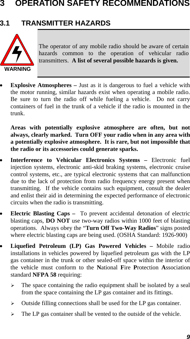 9 3  OPERATION SAFETY RECOMMENDATIONS 3.1 TRANSMITTER HAZARDS WARNING The operator of any mobile radio should be aware of certain hazards common to the operation of vehicular radio transmitters.  A list of several possible hazards is given. • Explosive Atmospheres – Just as it is dangerous to fuel a vehicle with the motor running, similar hazards exist when operating a mobile radio.  Be sure to turn the radio off while fueling a vehicle.  Do not carry containers of fuel in the trunk of a vehicle if the radio is mounted in the trunk.  Areas with potentially explosive atmosphere are often, but not always, clearly marked.  Turn OFF your radio when in any area with a potentially explosive atmosphere.  It is rare, but not impossible that the radio or its accessories could generate sparks. • Interference to Vehicular Electronics Systems – Electronic fuel injection systems, electronic anti-skid braking systems, electronic cruise control systems, etc., are typical electronic systems that can malfunction due to the lack of protection from radio frequency energy present when transmitting.  If the vehicle contains such equipment, consult the dealer and enlist their aid in determining the expected performance of electronic circuits when the radio is transmitting. • Electric Blasting Caps –  To prevent accidental detonation of electric blasting caps, DO NOT use two-way radios within 1000 feet of blasting operations.  Always obey the “Turn Off Two-Way Radios” signs posted where electric blasting caps are being used. (OSHA Standard: 1926-900) • Liquefied Petroleum (LP) Gas Powered Vehicles – Mobile radio installations in vehicles powered by liquefied petroleum gas with the LP gas container in the trunk or other sealed-off space within the interior of the vehicle must conform to the National  Fire  Protection  Association standard NFPA 58 requiring: ¾ The space containing the radio equipment shall be isolated by a seal from the space containing the LP gas container and its fittings. ¾ Outside filling connections shall be used for the LP gas container. ¾ The LP gas container shall be vented to the outside of the vehicle. 