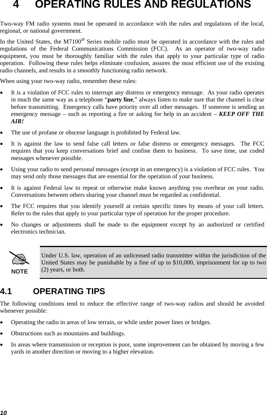  10 4  OPERATING RULES AND REGULATIONS Two-way FM radio systems must be operated in accordance with the rules and regulations of the local, regional, or national government. In the United States, the M7100IP Series mobile radio must be operated in accordance with the rules and regulations of the Federal Communications Commission (FCC).  As an operator of two-way radio equipment, you must be thoroughly familiar with the rules that apply to your particular type of radio operation.  Following these rules helps eliminate confusion, assures the most efficient use of the existing radio channels, and results in a smoothly functioning radio network. When using your two-way radio, remember these rules: • It is a violation of FCC rules to interrupt any distress or emergency message.  As your radio operates in much the same way as a telephone “party line,” always listen to make sure that the channel is clear before transmitting.  Emergency calls have priority over all other messages.  If someone is sending an emergency message – such as reporting a fire or asking for help in an accident – KEEP OFF THE AIR! • The use of profane or obscene language is prohibited by Federal law. • It is against the law to send false call letters or false distress or emergency messages.  The FCC requires that you keep conversations brief and confine them to business.  To save time, use coded messages whenever possible. • Using your radio to send personal messages (except in an emergency) is a violation of FCC rules.  You may send only those messages that are essential for the operation of your business. • It is against Federal law to repeat or otherwise make known anything you overhear on your radio.  Conversations between others sharing your channel must be regarded as confidential. • The FCC requires that you identify yourself at certain specific times by means of your call letters.  Refer to the rules that apply to your particular type of operation for the proper procedure. • No changes or adjustments shall be made to the equipment except by an authorized or certified electronics technician.  NOTE Under U.S. law, operation of an unlicensed radio transmitter within the jurisdiction of the United States may be punishable by a fine of up to $10,000, imprisonment for up to two (2) years, or both. 4.1 OPERATING TIPS The following conditions tend to reduce the effective range of two-way radios and should be avoided whenever possible: • Operating the radio in areas of low terrain, or while under power lines or bridges. • Obstructions such as mountains and buildings. • In areas where transmission or reception is poor, some improvement can be obtained by moving a few yards in another direction or moving to a higher elevation. 